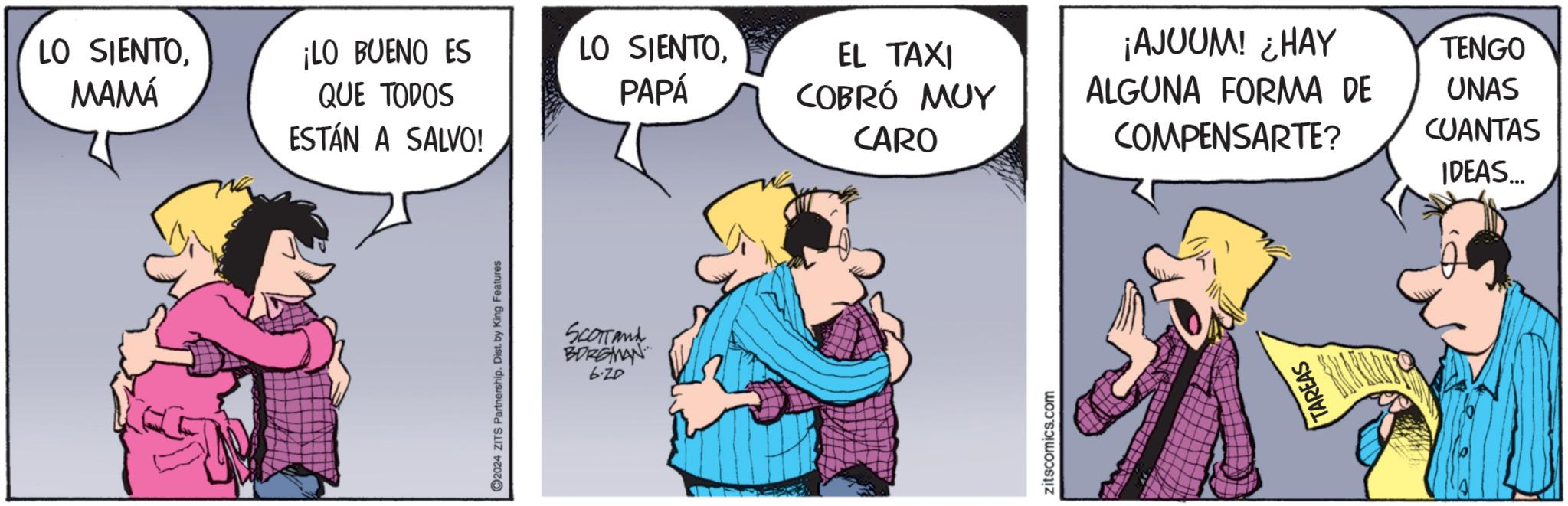 Gesture OCR: C2024 ZITS Partnership. Dist. by King Features SCOTTand BORGMAN 6-20 LO SIENTOMAMÁ ¡LO BUENO ES QUE TODOS LO SIENTOPAPÁ EL TAXI COBRÓ MUY ¡AJUUM! ¿HAY TENGO ALGUNA FORMA DE ESTÁN A SALVO! CARO COMPENSARTE? UNAS CUANTAS IDEAS... zitscomics.com TAREAS C2024 ZITS Partnership . Dist . by King Features SCOTTand BORGMAN 6-20 LO SIENTOMAMÁ ¡ LO BUENO ES QUE TODOS LO SIENTOPAPÁ EL TAXI COBRÓ MUY ¡ AJUUM ! ¿ HAY TENGO ALGUNA FORMA DE ESTÁN A SALVO ! CARO COMPENSARTE ? UNAS CUANTAS IDEAS ... zitscomics.com TAREAS