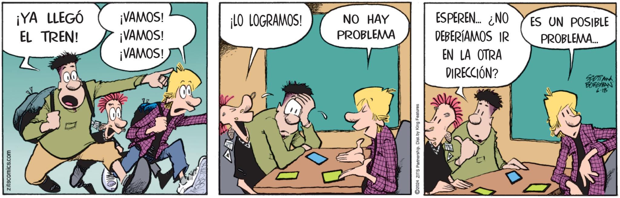Humour OCR: zitscomics.com ¡YA LLEGÓ EL TREN! ¡VAMOS! ¡LO LOGRAMOS! ¡VAMOS! ¡VAMOS! NO HAY PROBLEMA ESPEREN... ¿NO DEBERÍAMOS IR ES UN POSIBLE PROBLEMA... EN LA OTRA DIRECCIÓN? C2024 ZITS Partnership. Dist. by King Features SCOTTAN BORGMAN 6.18 zitscomics.com ¡ YA LLEGÓ EL TREN ! ¡ VAMOS ! ¡ LO LOGRAMOS ! ¡ VAMOS ! ¡ VAMOS ! NO HAY PROBLEMA ESPEREN ... ¿ NO DEBERÍAMOS IR ES UN POSIBLE PROBLEMA ... EN LA OTRA DIRECCIÓN ? C2024 ZITS Partnership . Dist . by King Features SCOTTAN BORGMAN 6.18