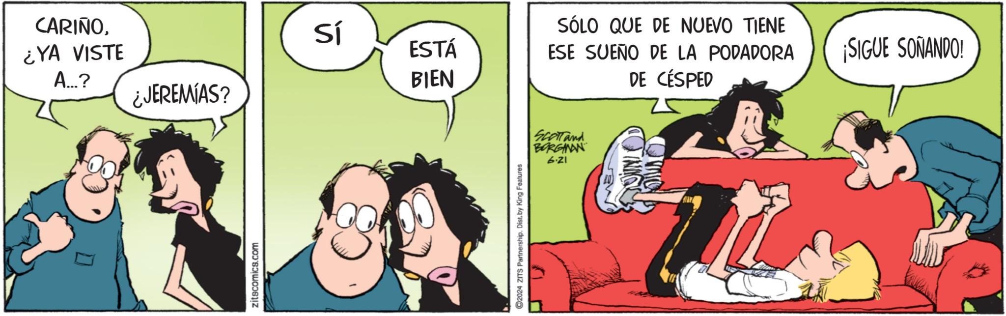 Fiction OCR: CARIÑO¿YA VISTE A...? ¿JEREMIAS? zitscomics.com Sí ESTÁ BIEN C2024 ZITS Partnership. Dist. by King Features SÓLO QUE DE NUEVO TIENE ESE SUEÑO DE LA PODADORA DE CÉSPED SCOTTand BORGINAN 6.21 ¡SIGUE SOÑANDO! CARIÑO¿ YA VISTE A ... ? ¿ JEREMIAS ? zitscomics.com Sí ESTÁ BIEN C2024 ZITS Partnership . Dist . by King Features SÓLO QUE DE NUEVO TIENE ESE SUEÑO DE LA PODADORA DE CÉSPED SCOTTand BORGINAN 6.21 ¡ SIGUE SOÑANDO !
