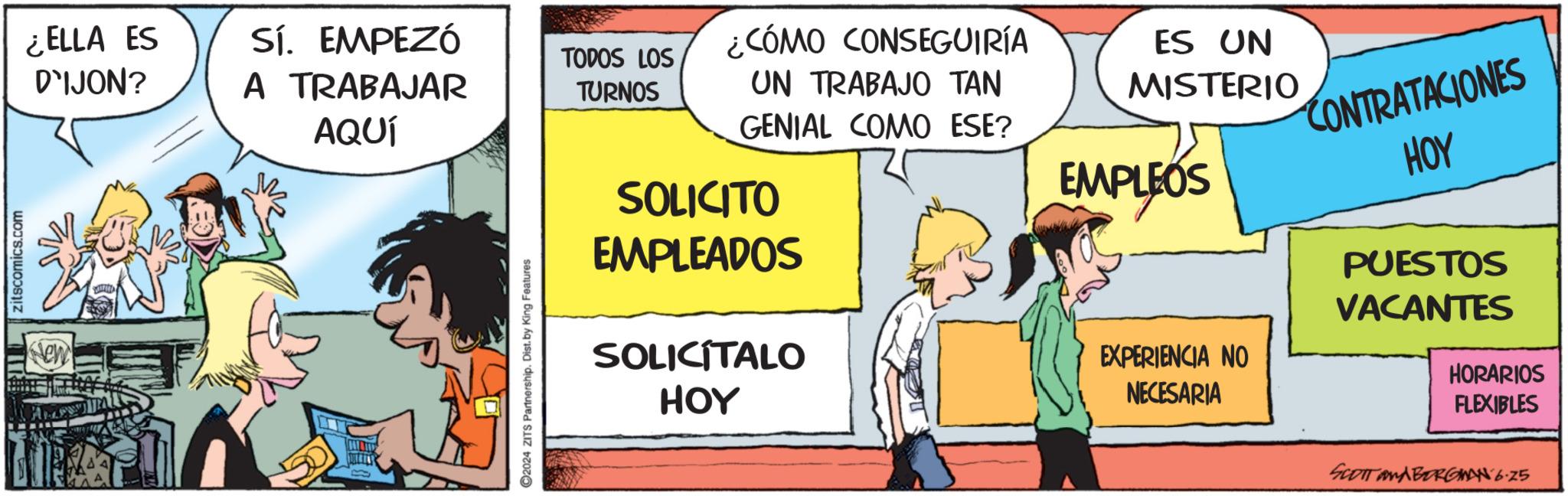 Humour OCR: zitscomics.com New ¿ELLA ES D'IJON? Sí. EMPEZÓ A TRABAJAR TODOS LOS TURNOS AQUÍ ©2024 ZITS Partnership. Dist. by King Features ¿CÓMO CONSEGUIRÍA UN TRABAJO TAN GENIAL COMO ESE? SOLICITO EMPLEADOS SOLICITALO HOY ES UN MISTERIO EMPLEOS EXPERIENCIA NO NECESARIA CONTRATACIONES HOY PUESTOS VACANTES HORARIOS FLEXIBLES SCOTT and BERGMAN 6.25 zitscomics.com New ¿ ELLA ES D'IJON ? Sí . EMPEZÓ A TRABAJAR TODOS LOS TURNOS AQUÍ © 2024 ZITS Partnership . Dist . by King Features ¿ CÓMO CONSEGUIRÍA UN TRABAJO TAN GENIAL COMO ESE ? SOLICITO EMPLEADOS SOLICITALO HOY ES UN MISTERIO EMPLEOS EXPERIENCIA NO NECESARIA CONTRATACIONES HOY PUESTOS VACANTES HORARIOS FLEXIBLES SCOTT and BERGMAN 6.25