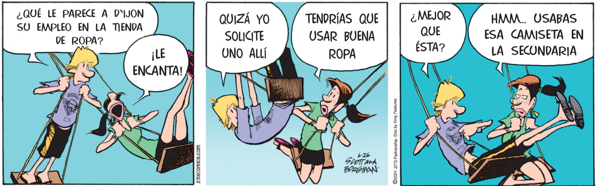 Conversation OCR: ¿QUÉ LE PARECE A DIJON SU EMPLEO EN LA TIENDA DE ROPA? ¡LE ENCANTA! QUIZÁ YO SOLICITE UNO ALLÍ TENDRÍAS QUE ¿MEJOR QUE USAR BUENA ÉSTA? ROPA zitscomics.com 6.76 SCOTT and BORGMAN 2024 ZITS Partnership. Dist. by King Features HMM.. USABAS ESA CAMISETA EN LA SECUNDARIA ¿ QUÉ LE PARECE A DIJON SU EMPLEO EN LA TIENDA DE ROPA ? ¡ LE ENCANTA ! QUIZÁ YO SOLICITE UNO ALLÍ TENDRÍAS QUE ¿ MEJOR QUE USAR BUENA ÉSTA ? ROPA zitscomics.com 6.76 SCOTT and BORGMAN 2024 ZITS Partnership . Dist . by King Features HMM .. USABAS ESA CAMISETA EN LA SECUNDARIA