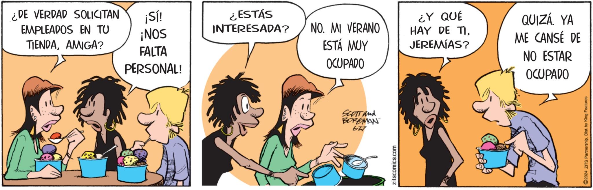 Jaw OCR: ¿DE VERDAD SOLICITAN ¡Sí! EMPLEADOS EN TU TIENDAAMIGA? ¡NOS ¿ESTÁS INTERESADA? NO. MI VERANO FALTA ESTÁ MUY ¿Y QUÉ HAY DE TIJEREMIAS? PERSONAL! OCUPADO SCOTT and BORGMAN 6-27 zitscomics.com QUIZÁ. YA ME CANSÉ DE NO ESTAR OCUPADO 2024 ZITS Partnership. Dist. by King Features ¿ DE VERDAD SOLICITAN ¡ Sí ! EMPLEADOS EN TU TIENDAAMIGA ? ¡ NOS ¿ ESTÁS INTERESADA ? NO . MI VERANO FALTA ESTÁ MUY ¿ Y QUÉ HAY DE TIJEREMIAS ? PERSONAL ! OCUPADO SCOTT and BORGMAN 6-27 zitscomics.com QUIZÁ . YA ME CANSÉ DE NO ESTAR OCUPADO 2024 ZITS Partnership . Dist . by King Features