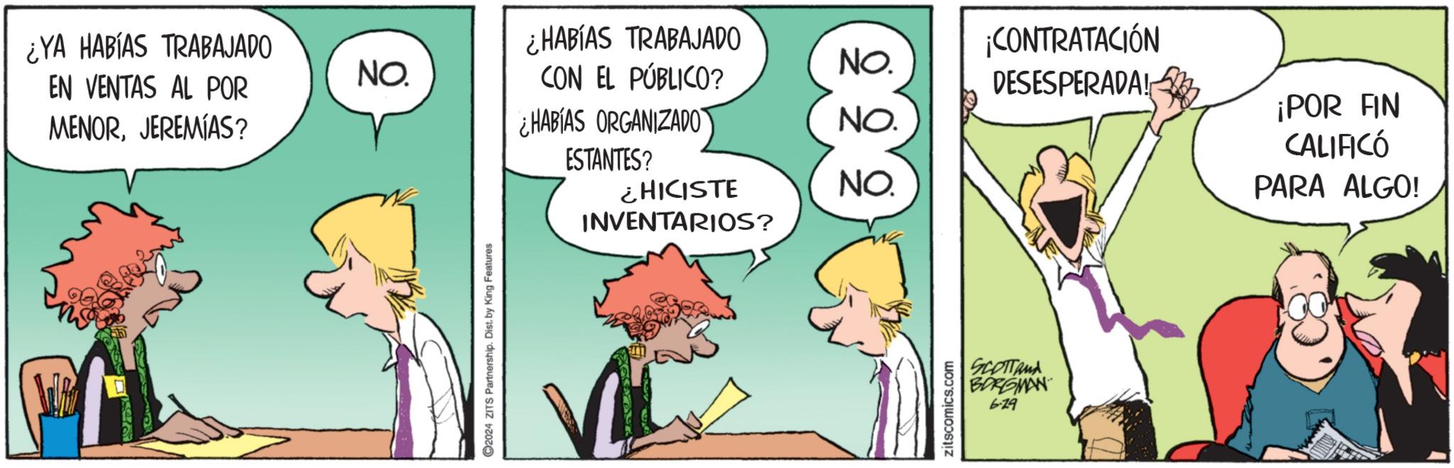 Conversation OCR: ¿YA HABÍAS TRABAJADO ¿HABÍAS TRABAJADO EN VENTAS AL POR MENORJEREMIAS? NO. NO. CON EL PÚBLICO? ¡CONTRATACIÓN DESESPERADA! ¿HABÍAS ORGANIZADO NO. ESTANTES? ¿HICISTE NO. INVENTARIOS? 2024 ZITS Partnership. Dist. by King Features zitscomics.com SCOTTAMA BORGMAN 6.29 ¡POR FIN CALIFICÓ PARA ALGO! ¿ YA HABÍAS TRABAJADO ¿ HABÍAS TRABAJADO EN VENTAS AL POR MENORJEREMIAS ? NO . NO . CON EL PÚBLICO ? ¡ CONTRATACIÓN DESESPERADA ! ¿ HABÍAS ORGANIZADO NO . ESTANTES ? ¿ HICISTE NO . INVENTARIOS ? 2024 ZITS Partnership . Dist . by King Features zitscomics.com SCOTTAMA BORGMAN 6.29 ¡ POR FIN CALIFICÓ PARA ALGO !