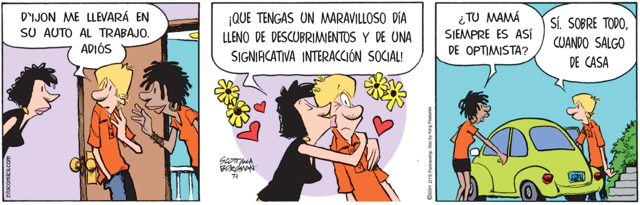 People OCR: zitscomics.com DIJON ME LLEVARÁ EN SU AUTO AL TRABAJO. ADIÓS ¡QUE TENGAS UN MARAVILLOSO DÍA LLENO DE DESCUBRIMIENTOS Y DE UNA SIGNIFICATIVA INTERACCIÓN SOCIAL! ¿TU MAMÁ SIEMPRE ES ASÍ DE OPTIMISTA? Sí. SOBRE TODOCUANDO SALGO DE CASA SCOTTOMA BORGMAN 7.1 ©2024 ZITS Partnership. Dist. by King Features zitscomics.com DIJON ME LLEVARÁ EN SU AUTO AL TRABAJO . ADIÓS ¡ QUE TENGAS UN MARAVILLOSO DÍA LLENO DE DESCUBRIMIENTOS Y DE UNA SIGNIFICATIVA INTERACCIÓN SOCIAL ! ¿ TU MAMÁ SIEMPRE ES ASÍ DE OPTIMISTA ? Sí . SOBRE TODOCUANDO SALGO DE CASA SCOTTOMA BORGMAN 7.1 © 2024 ZITS Partnership . Dist . by King Features