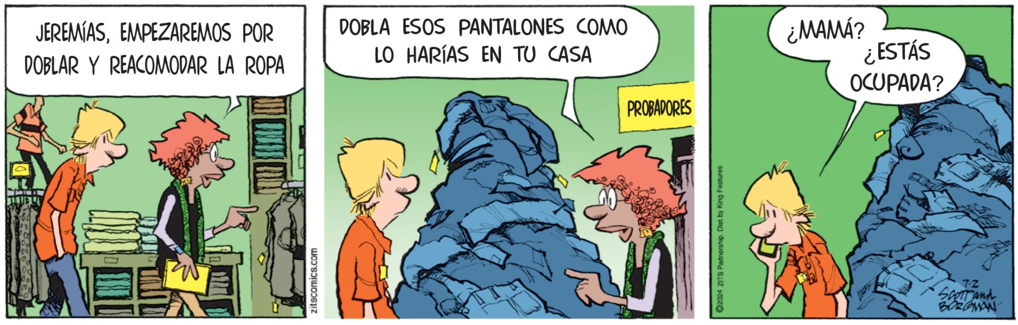 Comics OCR: JEREMIASEMPEZAREMOS POR DOBLAR Y REACOMODAR LA ROPA DOBLA ESOS PANTALONES COMO LO HARÍAS EN TU CASA PROBADORES zitscomics.com 2024 ZITS Partnership. Dist. by King Features lant ¿MAMÁ? ¿ESTÁS OCUPADA? 7.2 Scorrand BORGMAN JEREMIASEMPEZAREMOS POR DOBLAR Y REACOMODAR LA ROPA DOBLA ESOS PANTALONES COMO LO HARÍAS EN TU CASA PROBADORES zitscomics.com 2024 ZITS Partnership . Dist . by King Features lant ¿ MAMÁ ? ¿ ESTÁS OCUPADA ? 7.2 Scorrand BORGMAN