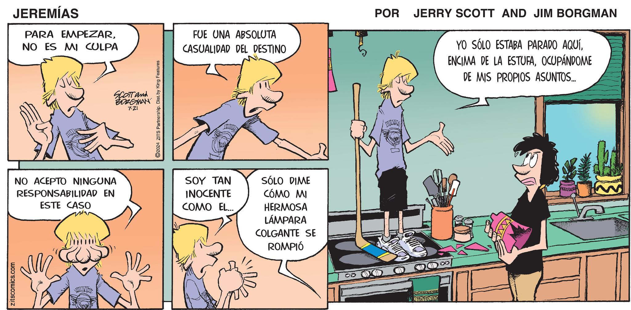 Comic book OCR: zitscomics.com JEREMÍAS PARA EMPEZARNO ES MI CULPA SCOTT and BORGMAN 7.21 ©2024 ZITS Partnership. Dist. by King Features FUE UNA ABSOLUTA CASUALIDAD DEL DESTINO NO ACEPTO NINGUNA RESPONSABILIDAD EN ESTE CASO SOY TAN INOCENTE COMO EL... SÓLO DIME CÓMO MI HERMOSA LÁMPARA COLGANTE SE ROMPIÓ 00 08 POR JERRY SCOTT AND JIM BORGMAN YO SÓLO ESTABA PARADO AQUÍOCUPÁNDOME DE MIS PROPIOS ASUNTOS.... zitscomics.com JEREMÍAS PARA EMPEZARNO ES MI CULPA SCOTT and BORGMAN 7.21 © 2024 ZITS Partnership . Dist . by King Features FUE UNA ABSOLUTA CASUALIDAD DEL DESTINO NO ACEPTO NINGUNA RESPONSABILIDAD EN ESTE CASO SOY TAN INOCENTE COMO EL ... SÓLO DIME CÓMO MI HERMOSA LÁMPARA COLGANTE SE ROMPIÓ 00 08 POR JERRY SCOTT AND JIM BORGMAN YO SÓLO ESTABA PARADO AQUÍENCIMA DE LA ESTUFAOCUPÁNDOME DE MIS PROPIOS ASUNTOS ....
