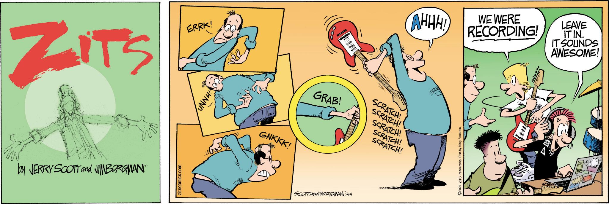 People OCR: ZITS ERRK! by JERRY SCOTT and JIMBORGMAN" itscomics.com HNNO GNKKK! GRAB! SCOTTAMA BORGMAN 7.14 AHHH! SCRATCH! SCRATCH! SCRATCH! SCRATCH! SCRATCH! 2024 ZITS Partnership. Dist. by King Features WE WERE RECORDING! LEAVE IT IN. IT SOUNDS AWESOME! ZITS ERRK ! by JERRY SCOTT and JIMBORGMAN " itscomics.com HNNO GNKKK ! GRAB ! SCOTTAMA BORGMAN 7.14 AHHH ! SCRATCH ! SCRATCH ! SCRATCH ! SCRATCH ! SCRATCH ! 2024 ZITS Partnership . Dist . by King Features WE WERE RECORDING ! LEAVE IT IN . IT SOUNDS AWESOME !