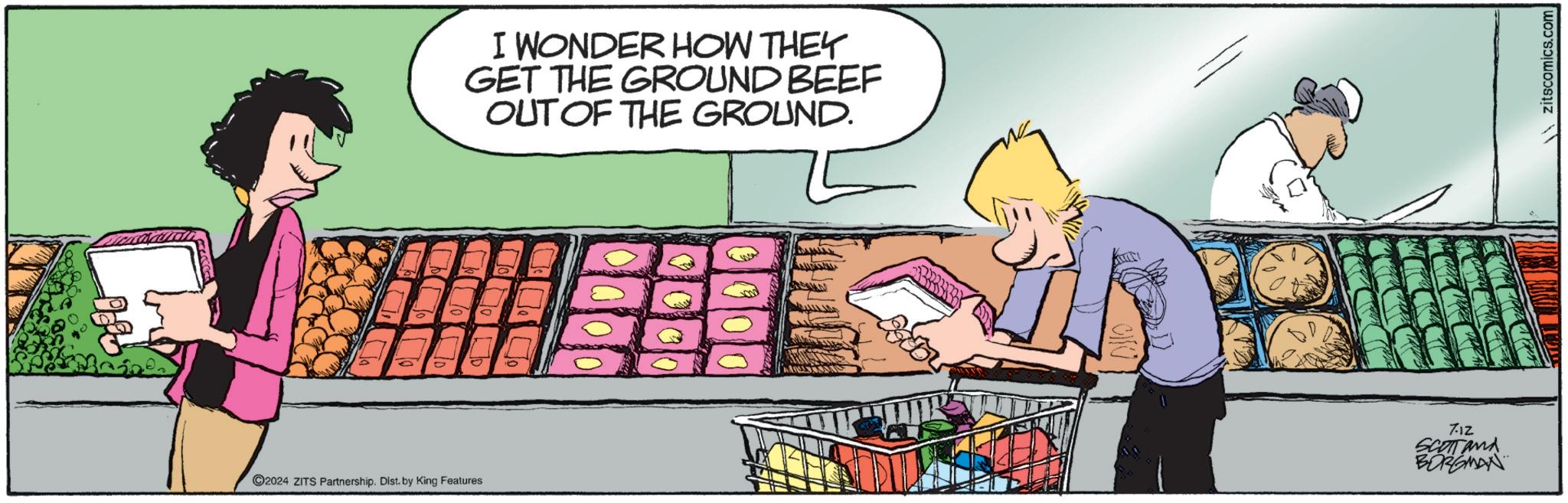 Fiction OCR: 2024 ZITS Partnership. Dist. by King Features I WONDER HOW THEY GET THE GROUND BEEF OUT OF THE GROUND. 712 SCOTT and BORGMAN Zitscomics.com 2024 ZITS Partnership . Dist . by King Features I WONDER HOW THEY GET THE GROUND BEEF OUT OF THE GROUND . 712 SCOTT and BORGMAN Zitscomics.com