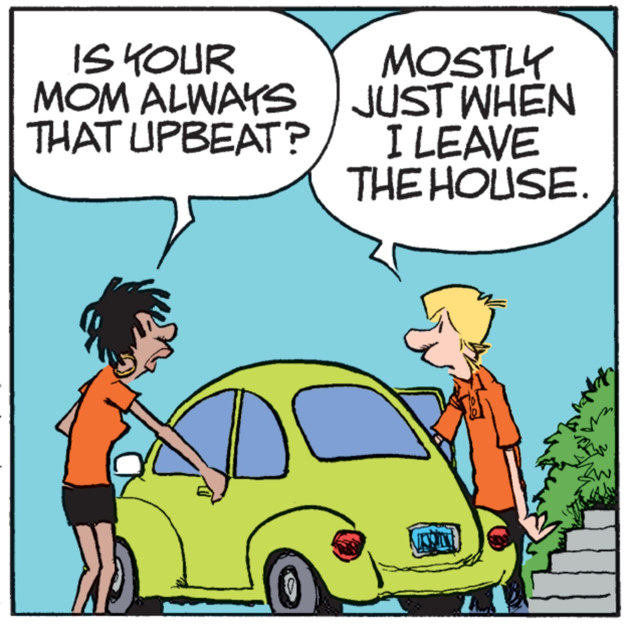 Mammal OCR: IS YOUR MOM ALWAYS THAT UPBEAT? MOSTLY JUST WHEN I LEAVE THE HOUSE. IS YOUR MOM ALWAYS THAT UPBEAT ? MOSTLY JUST WHEN I LEAVE THE HOUSE .