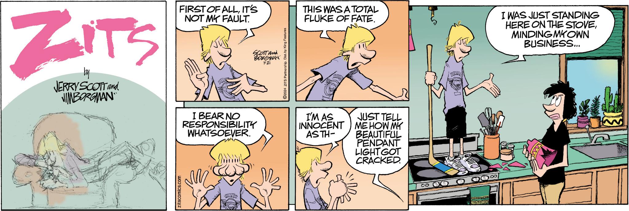 Conversation OCR: ZITS JERRY SCOTT and JIMBORGMAN FIRST OF ALLIT'S NOT MY FAULT. I BEAR NO RESPONSIBILITY WHATSOEVER. zitscomics.com SCOTT and BORGMAN 7.21 2024 ZITS Partnership. Dist. by King Features THIS WAS A TOTAL FLUKE OF FATE. I WAS JUST STANDING HERE ON THE STOVEMINDING MYOWN BUSINESS... I'M AS INNOCENT ASTH- JUST TELL ME HOW MY BEAUTIFUL PENDANT LIGHT GOT CRACKED. ZITS JERRY SCOTT and JIMBORGMAN FIRST OF ALLIT'S NOT MY FAULT . I BEAR NO RESPONSIBILITY WHATSOEVER . zitscomics.com SCOTT and BORGMAN 7.21 2024 ZITS Partnership . Dist . by King Features THIS WAS A TOTAL FLUKE OF FATE . I WAS JUST STANDING HERE ON THE STOVEMINDING MYOWN BUSINESS ... I'M AS INNOCENT ASTH- JUST TELL ME HOW MY BEAUTIFUL PENDANT LIGHT GOT CRACKED .