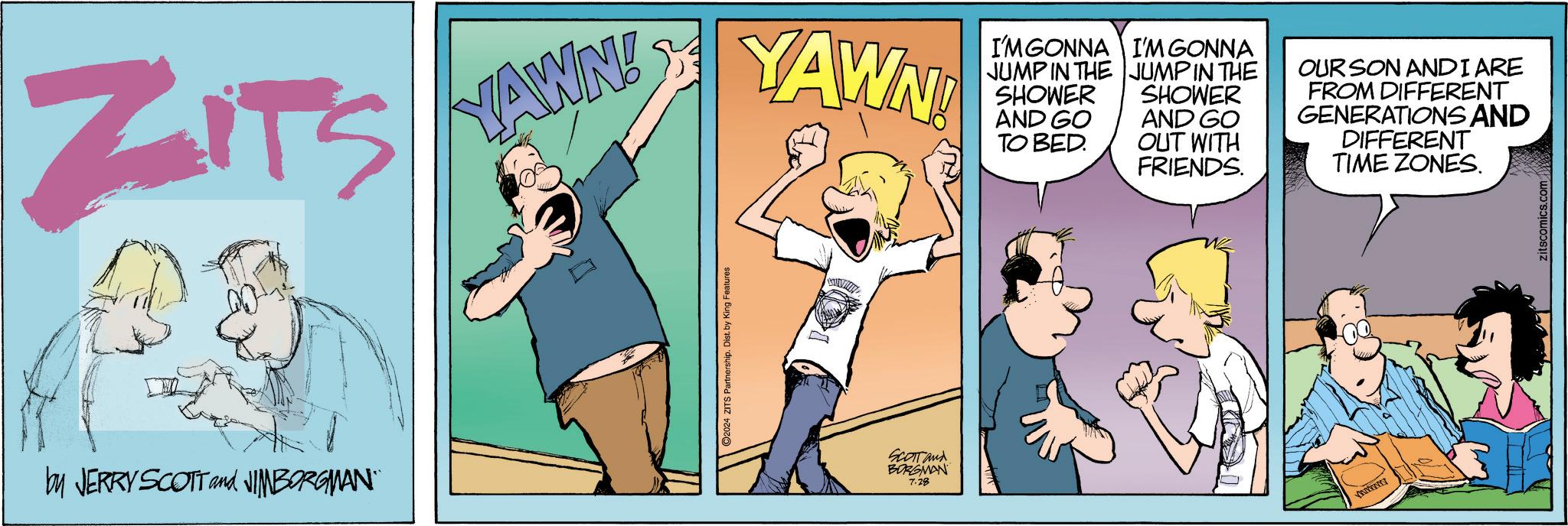 Humour OCR: ZITS YAWN! YAWN! I'M GONNA JUMP IN THE SHOWER AND GO TO BED. I'M GONNA JUMP IN THE SHOWER AND GO OUT WITH FRIENDS. OUR SON AND I ARE FROM DIFFERENT GENERATIONS AND DIFFERENT TIME ZONES. by JERRY SCOTT and JIMBORGMAN" SCOTT and BORGMAN 7.28 zitscomics.com ZITS YAWN ! YAWN ! I'M GONNA JUMP IN THE SHOWER AND GO TO BED . I'M GONNA JUMP IN THE SHOWER AND GO OUT WITH FRIENDS . OUR SON AND I ARE FROM DIFFERENT GENERATIONS AND DIFFERENT TIME ZONES . by JERRY SCOTT and JIMBORGMAN " SCOTT and BORGMAN 7.28 zitscomics.com
