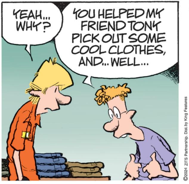 Happy OCR: YEAH... WHY? YOU HELPED MY FRIEND TONY PICK OUT SOME COOL CLOTHESAND... WELL... ? ©2024 ZITS Partnership. Dist. by King Features YEAH ... WHY ? YOU HELPED MY FRIEND TONY PICK OUT SOME COOL CLOTHESAND ... WELL ... ? © 2024 ZITS Partnership . Dist . by King Features