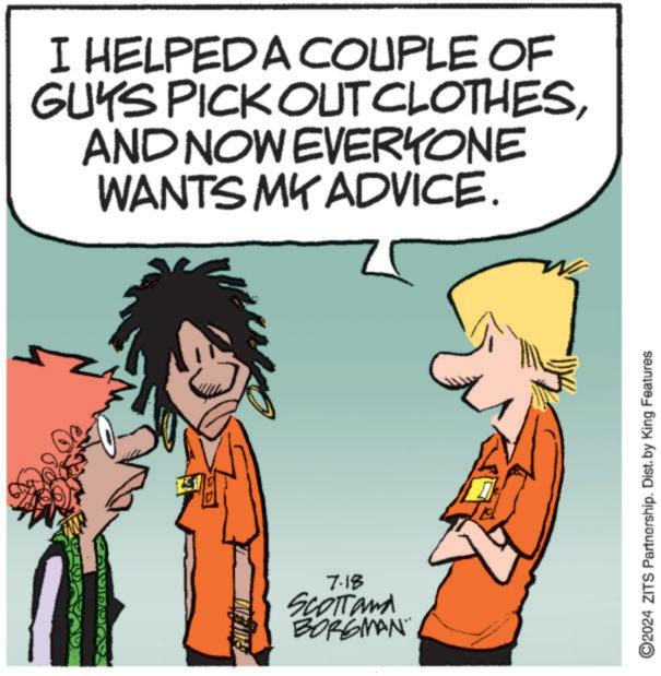 Happy OCR: I HELPED A COUPLE OF GUYS PICK OUT CLOTHESAND NOW EVERYONE WANTS MY ADVICE. 7.18 SCOTTand BORGMAN ©2024 ZITS Partnership. Dist. by King Features I HELPED A COUPLE OF GUYS PICK OUT CLOTHESAND NOW EVERYONE WANTS MY ADVICE . 7.18 SCOTTand BORGMAN © 2024 ZITS Partnership . Dist . by King Features