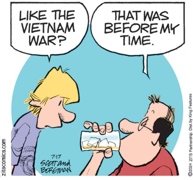 Mammal OCR: zitscomics.com 7.17 SCOTT and BORGMAN LIKE THE VIETNAM WAR? 0905 THAT WAS BEFORE MY TIME. ©2024 ZITS Partnership. Dist. by King Features zitscomics.com 7.17 SCOTT and BORGMAN LIKE THE VIETNAM WAR ? 0905 THAT WAS BEFORE MY TIME . © 2024 ZITS Partnership . Dist . by King Features