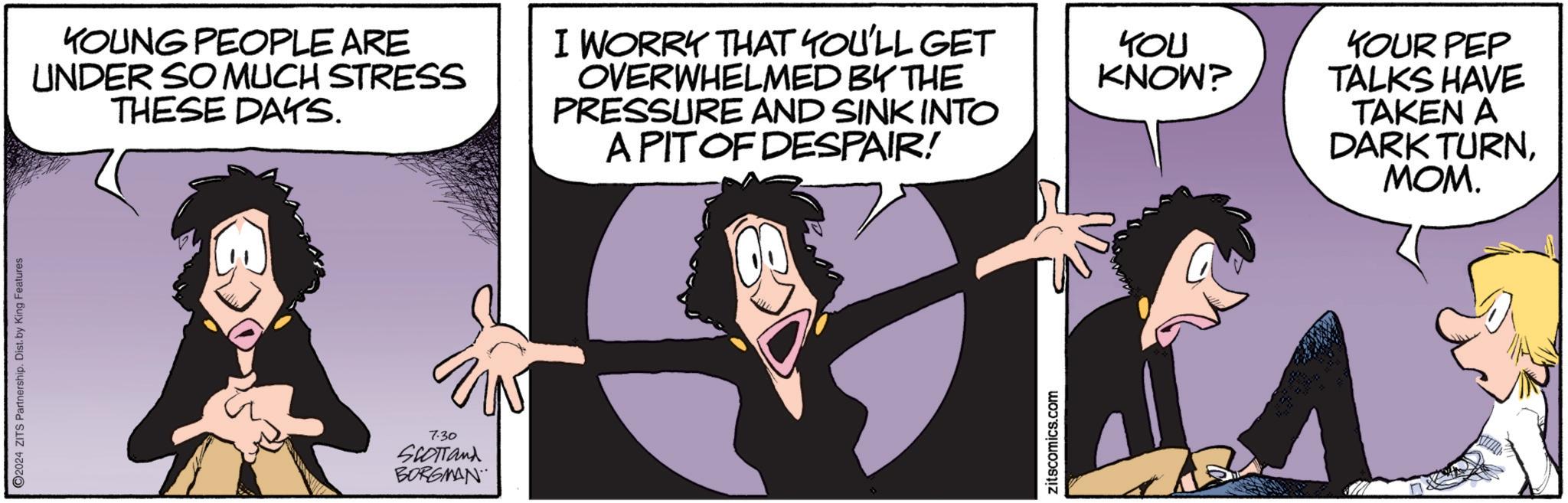 Thumb OCR: 2024 ZITS Partnership. Dist. by King Features KOUNG PEOPLE ARE UNDER SO MUCH STRESS THESE DAYS. I WORRY THAT YOU'LL GET OVERWHELMED BY THE PRESSURE AND SINK INTO A PIT OF DESPAIR! 7:30 SCOTTand BORGMAN zitscomics.com YOU KNOW? YOUR PEP TALKS HAVE TAKEN A DARK TURNMOM. 2024 ZITS Partnership . Dist . by King Features KOUNG PEOPLE ARE UNDER SO MUCH STRESS THESE DAYS . I WORRY THAT YOU'LL GET OVERWHELMED BY THE PRESSURE AND SINK INTO A PIT OF DESPAIR ! 7:30 SCOTTand BORGMAN zitscomics.com YOU KNOW ? YOUR PEP TALKS HAVE TAKEN A DARK TURNMOM .