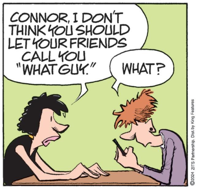 Art OCR: CONNORI DON'T THINK YOU SHOULD LET YOUR FRIENDS CALL YOU "WHAT GUY." WHAT? 2024 ZITS Partnership. Dist. by King Features CONNORI DON'T THINK YOU SHOULD LET YOUR FRIENDS CALL YOU " WHAT GUY . " WHAT ? 2024 ZITS Partnership . Dist . by King Features