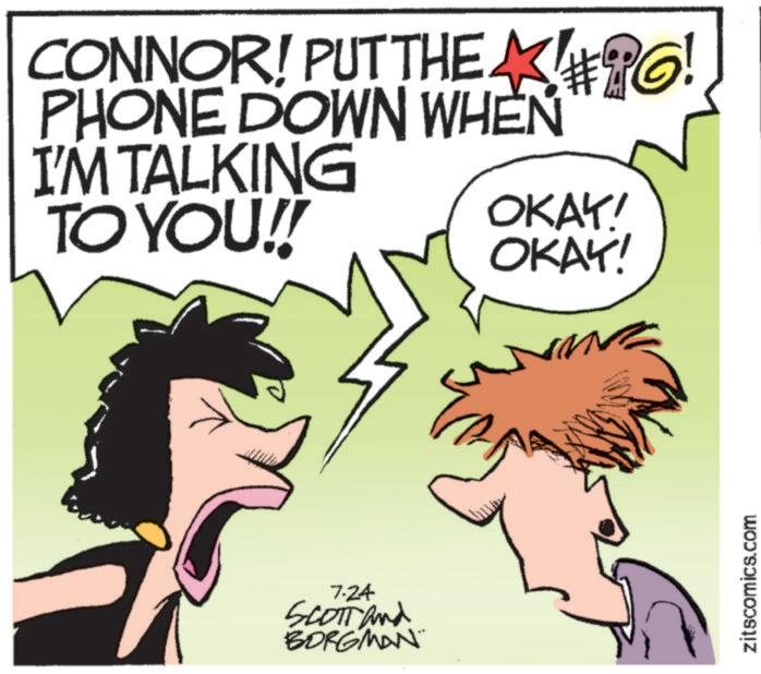 Illustration OCR: CONNOR! PUT THE PO! PHONE DOWN WHEN I'M TALKING TO YOU!! 7.24 SCOTT and BORGMAN OKAY! OKAY! zitscomics.com CONNOR ! PUT THE PO ! PHONE DOWN WHEN I'M TALKING TO YOU !! 7.24 SCOTT and BORGMAN OKAY ! OKAY ! zitscomics.com
