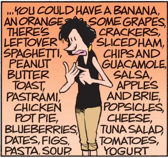Art OCR: ...YOU COULD HAVE A BANANAAN ORANGE THERE'S LEFTOVER SPAGHETTIPEANUT BUTTER TOASTCHICKEN POT PIECHIPS AND GUACAMOLEAPPLES AND BRIEYOGURT ... YOU COULD HAVE A BANANAAN ORANGE THERE'S LEFTOVER SPAGHETTIPEANUT BUTTER TOASTCHICKEN POT PIESOME GRAPESCHIPS AND GUACAMOLEAPPLES AND BRIETUNA SALAD