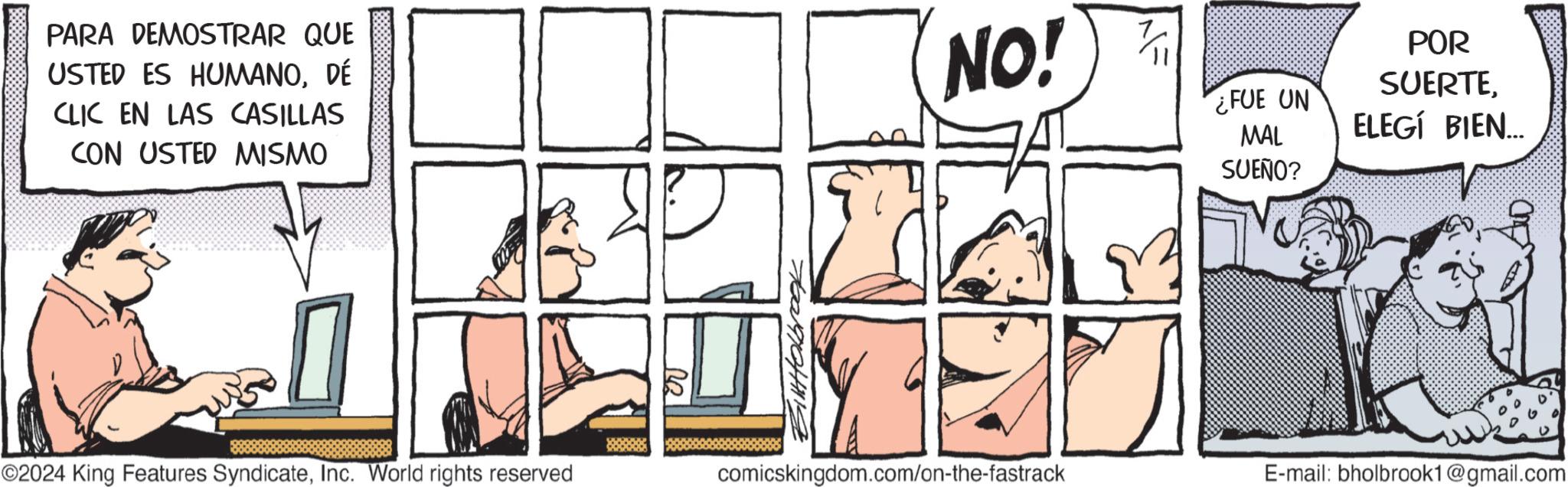 Art OCR: PARA DEMOSTRAR QUE USTED ES HUMANODÉ CLIC EN LAS CASILLAS CON USTED MISMO ©2024 King Features SyndicateInc. World rights reserved ?? NO! FUE UN MAL SUEÑO? POR SUERTEELEGÍ BIEN... comicskingdom.com/on-the-fastrack E-mail: bholbrook1@gmail.com PARA DEMOSTRAR QUE USTED ES HUMANODÉ CLIC EN LAS CASILLAS CON USTED MISMO © 2024 King Features SyndicateInc. World rights reserved ?? NO ! FUE UN MAL SUEÑO ? POR SUERTEELEGÍ BIEN ... comicskingdom.com/on-the-fastrack E - mail : bholbrook1@gmail.com