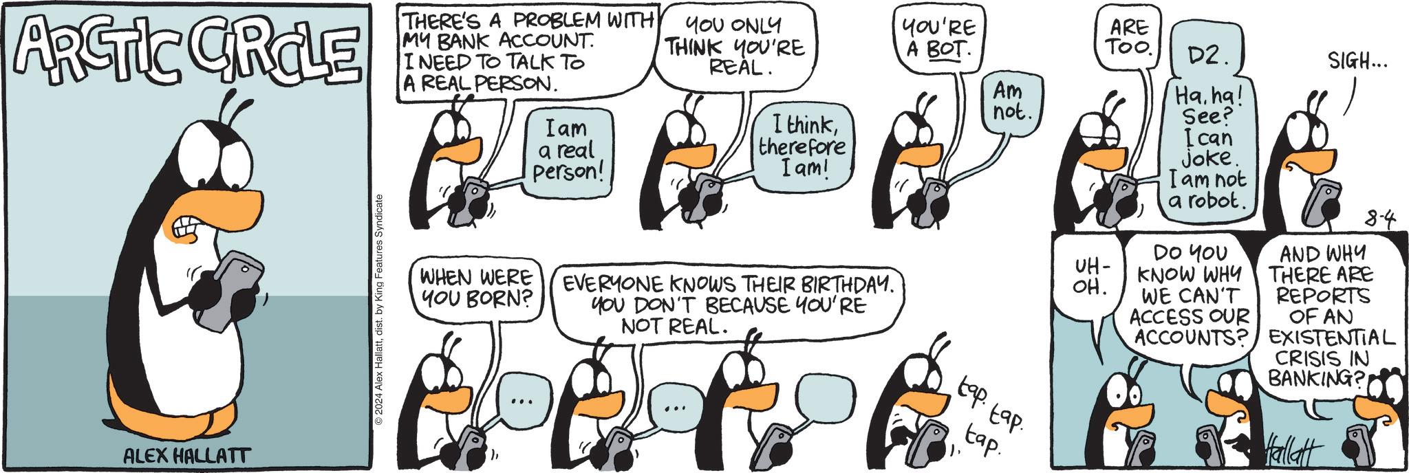 Line OCR: ARCTIC CROLE THERE'S A PROBLEM WITH MY BANK ACCOUNT. I NEED TO TALK TO A REAL PERSON. ? Iam a real Person! YOU ONLY THINK YOU'RE REAL. I thinktherefore I am! ALEX HALLATT 2024 Alex Hallattdist. by King Features Syndicate WHEN WERE YOU BORN? EVERYONE KNOWS THEIR BIRTHDAY. YOU DON'T BECAUSE YOU'RE NOT REAL. YOU'RE ARE ? ???. Too. D2. Am Ha ha! not. See? I can joke. I am not a robot. DO YOU UH- KNOW WHY OH. WE CAN'T ACCESS OUR ACCOUNTS? tap tap tap. SIGH... 8-4 AND WHY THERE ARE REPORTS OF AN EXISTENTIAL CRISIS IN BANKING? Hallatt ARCTIC CROLE THERE'S A PROBLEM WITH MY BANK ACCOUNT . I NEED TO TALK TO A REAL PERSON . ? Iam a real Person ! YOU ONLY THINK YOU'RE REAL . I thinktherefore I am ! ALEX HALLATT 2024 Alex Hallattdist . by King Features Syndicate WHEN WERE YOU BORN ? EVERYONE KNOWS THEIR BIRTHDAY . YOU DON'T BECAUSE YOU'RE NOT REAL . YOU'RE ARE ? ??? . Too . D2 . Am Ha ha ! not . See ? I can joke . I am not a robot . DO YOU UH- KNOW WHY OH . WE CAN'T ACCESS OUR ACCOUNTS ? tap tap tap . SIGH ... 8-4 AND WHY THERE ARE REPORTS OF AN EXISTENTIAL CRISIS IN BANKING ? Hallatt