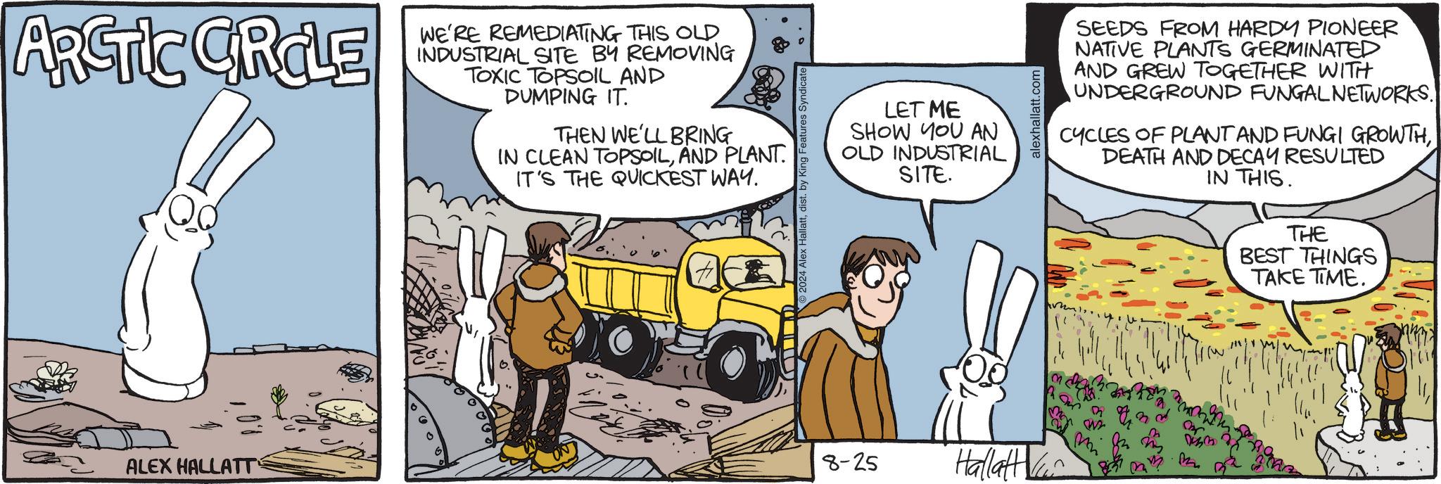Line OCR: ARCTIC CIRCLE ALEX HALLATT WE'RE REMEDIATING THIS OLD INDUSTRIAL SITE BY REMOVING TOXIC TOPSOIL AND DUMPING IT. THEN WE'LL BRING IN CLEAN TOPSOILAND PLANT. IT'S THE QUICKEST WAY. Hallattdist. by King Features Syndicate LET ME SHOW YOU AN OLD INDUSTRIAL SITE. 8-25 Hallatt ki alexhallatt.com SEEDS FROM HARDY PIONEER NATIVE PLANTS GERMINATED AND GREW TOGETHER WITH UNDERGROUND FUNGAL NETWORKS. CYCLES OF PLANT AND FUNGI GROWTHDEATH AND DECAY RESULTED IN THIS. THE BEST THINGS TAKE TIME. Dis3 M ARCTIC CIRCLE ALEX HALLATT WE'RE REMEDIATING THIS OLD INDUSTRIAL SITE BY REMOVING TOXIC TOPSOIL AND DUMPING IT . THEN WE'LL BRING IN CLEAN TOPSOILAND PLANT . IT'S THE QUICKEST WAY . Hallattdist . by King Features Syndicate LET ME SHOW YOU AN OLD INDUSTRIAL SITE . 8-25 Hallatt ki alexhallatt.com SEEDS FROM HARDY PIONEER NATIVE PLANTS GERMINATED AND GREW TOGETHER WITH UNDERGROUND FUNGAL NETWORKS . CYCLES OF PLANT AND FUNGI GROWTHDEATH AND DECAY RESULTED IN THIS . THE BEST THINGS TAKE TIME . Dis3 M