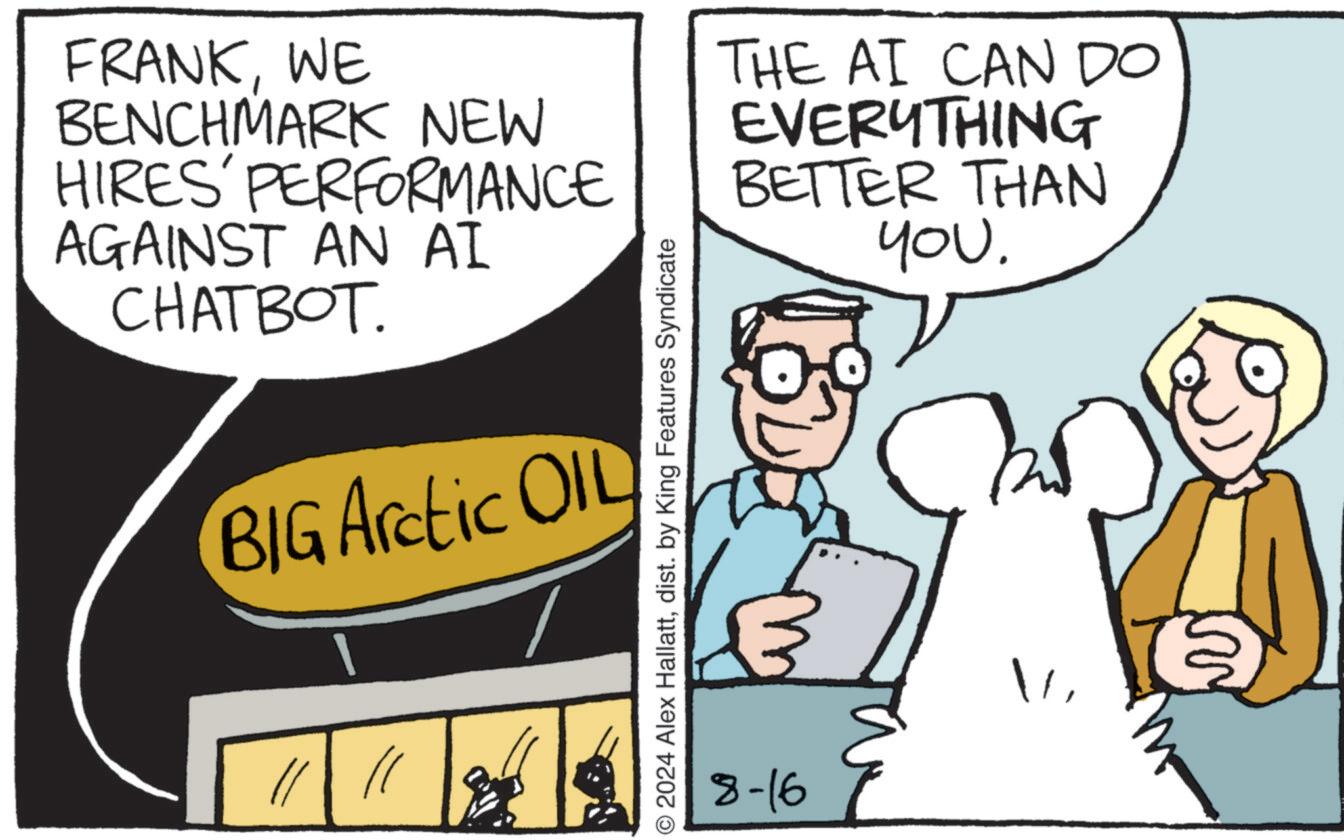 Conversation OCR: W FRANKWE BENCHMARK NEW HIRES' PERFORMANCE AGAINST AN AI CHATBOT. BIG Arctic OIL © 2024 Alex Hallattdist. by King Features Syndicate THE AI CAN DO EVERYTHING BETTER THAN 8-16 you. W FRANKWE BENCHMARK NEW HIRES ' PERFORMANCE AGAINST AN AI CHATBOT . BIG Arctic OIL © 2024 Alex Hallattdist . by King Features Syndicate THE AI CAN DO EVERYTHING BETTER THAN 8-16 you .