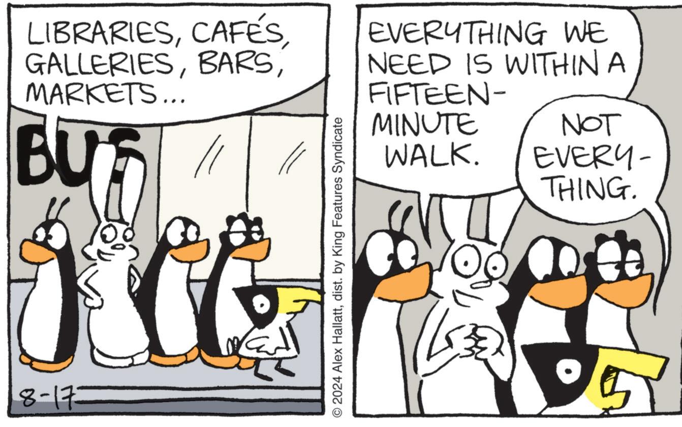 Parallel OCR: LIBRARIESMARKETS... BU 11 8-173 © 2024 Alex Hallattdist. by King Features Syndicate EVERYTHING WE NEED IS WITHIN A FIFTEEN- MINUTE NOT WALK. EVERY- THING. LIBRARIESMARKETS ... BU 11 8-173 © 2024 Alex Hallattdist . by King Features Syndicate EVERYTHING WE NEED IS WITHIN A FIFTEEN- MINUTE NOT WALK . EVERY- THING .