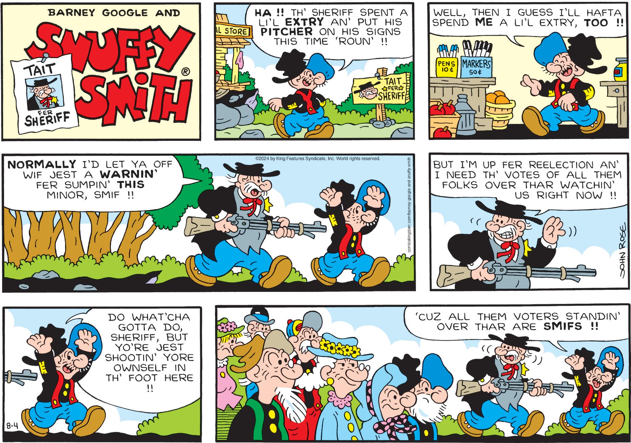 Rectangle OCR: 8-4 BARNEY GOOGLE AND STUFFY TAIT FER SHERIFF SMITH AL STORE HA!! TH' SHERIFF SPENT A LI'L EXTRY AN' PUT HIS PITCHER ON HIS SIGNS THIS TIME 'ROUN' !! WELLTHEN I GUESS I'LL HAFTA SPEND ME A LI'L EXTRYTOO !! AV MA PENS MARKERS 10¢ 50¢ TAIT. FER SHERIFF NORMALLY I'D LET YA OFF WIF JEST A WARNIN' FER SUMPIN' THIS MINORSMIF !! ©2024 by King Features SyndicateInc. World rights reserved. comicskingdom.com/barney-google-and- BUT I'M UP FER REELECTION AN' I NEED TH' VOTES OF ALL THEM FOLKS OVER THAR WATCHIN' US RIGHT NOW !! DO WHAT'CHA GOTTA DOBUT YO'RE JEST SHOOTIN' YORE OWNSELF IN TH' FOOT HERE !! 'CUZ ALL THEM VOTERS STANDIN' OVER THAR ARE SMIFS !! SOHN ROSE 8-4 BARNEY GOOGLE AND STUFFY TAIT FER SHERIFF SMITH AL STORE HA !! TH ' SHERIFF SPENT A LI'L EXTRY AN ' PUT HIS PITCHER ON HIS SIGNS THIS TIME ' ROUN ' !! WELLTHEN I GUESS I'LL HAFTA SPEND ME A LI'L EXTRYTOO !! AV MA PENS MARKERS 10 ¢ 50 ¢ TAIT . FER SHERIFF NORMALLY I'D LET YA OFF WIF JEST A WARNIN ' FER SUMPIN ' THIS MINORSMIF !! © 2024 by King Features SyndicateInc. World rights reserved . comicskingdom.com/barney-google-and- BUT I'M UP FER REELECTION AN ' I NEED TH ' VOTES OF ALL THEM FOLKS OVER THAR WATCHIN ' US RIGHT NOW !! DO WHAT'CHA GOTTA DOBUT YO'RE JEST SHOOTIN ' YORE OWNSELF IN TH ' FOOT HERE !! ' CUZ ALL THEM VOTERS STANDIN ' OVER THAR ARE SMIFS !! SOHN ROSE