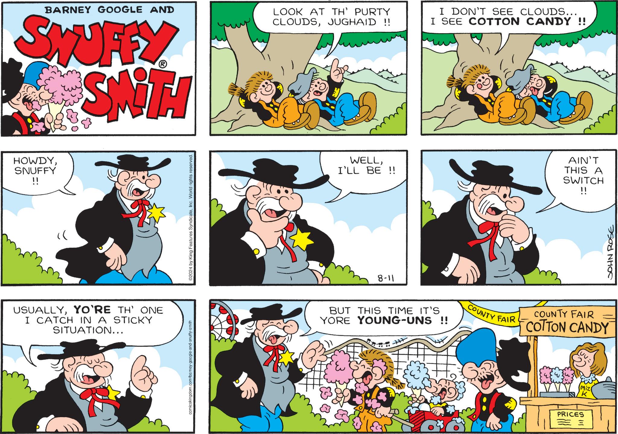Line OCR: BARNEY GOOGLE AND SWUFFY SWITH LOOK AT TH' PURTY CLOUDSJUGHAID !! I DON'T SEE CLOUDS... I SEE COTTON CANDY !! HOWDYSNUFFY !! " USUALLYYO'RE TH' ONE I CATCH IN A STICKY SITUATION... comicskingdom.com/barney-google-and-snuffy-smith 2024 by King Features SyndicateInc. World rights reserved. WELLI'LL BE !! 8-11 AIN'T THIS A SWITCH !! BUT THIS TIME IT'S YORE YOUNG-UNS !! COUNTY FAIR COUNTY FAIR 1 COTTON CANDY PRICES == JOHN ROSE BARNEY GOOGLE AND SWUFFY SWITH LOOK AT TH ' PURTY CLOUDSJUGHAID !! I DON'T SEE CLOUDS ... I SEE COTTON CANDY !! HOWDYSNUFFY !! " USUALLYYO'RE TH ' ONE I CATCH IN A STICKY SITUATION ... comicskingdom.com/barney-google-and-snuffy-smith 2024 by King Features SyndicateInc. World rights reserved . WELLI'LL BE !! 8-11 AIN'T THIS A SWITCH !! BUT THIS TIME IT'S YORE YOUNG - UNS !! COUNTY FAIR COUNTY FAIR 1 COTTON CANDY PRICES == JOHN ROSE