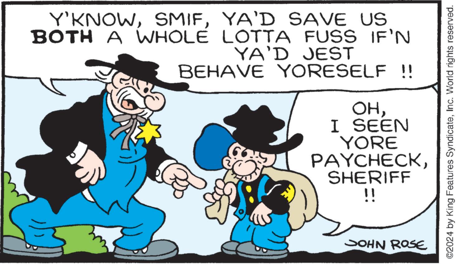 Mammal OCR: Y'KNOWYA'D SAVE US BOTH A WHOLE LOTTA FUSS IF'N YA'D JEST BEHAVE YORESELF !! OHI SEEN YORE PAYCHECKSHERIFF !! ?? JOHN ROSE ©2024 by King Features SyndicateInc. World rights reserved. Y'KNOWYA'D SAVE US BOTH A WHOLE LOTTA FUSS IF'N YA'D JEST BEHAVE YORESELF !! OHI SEEN YORE PAYCHECKSHERIFF !! ?? JOHN ROSE © 2024 by King Features SyndicateInc. World rights reserved .