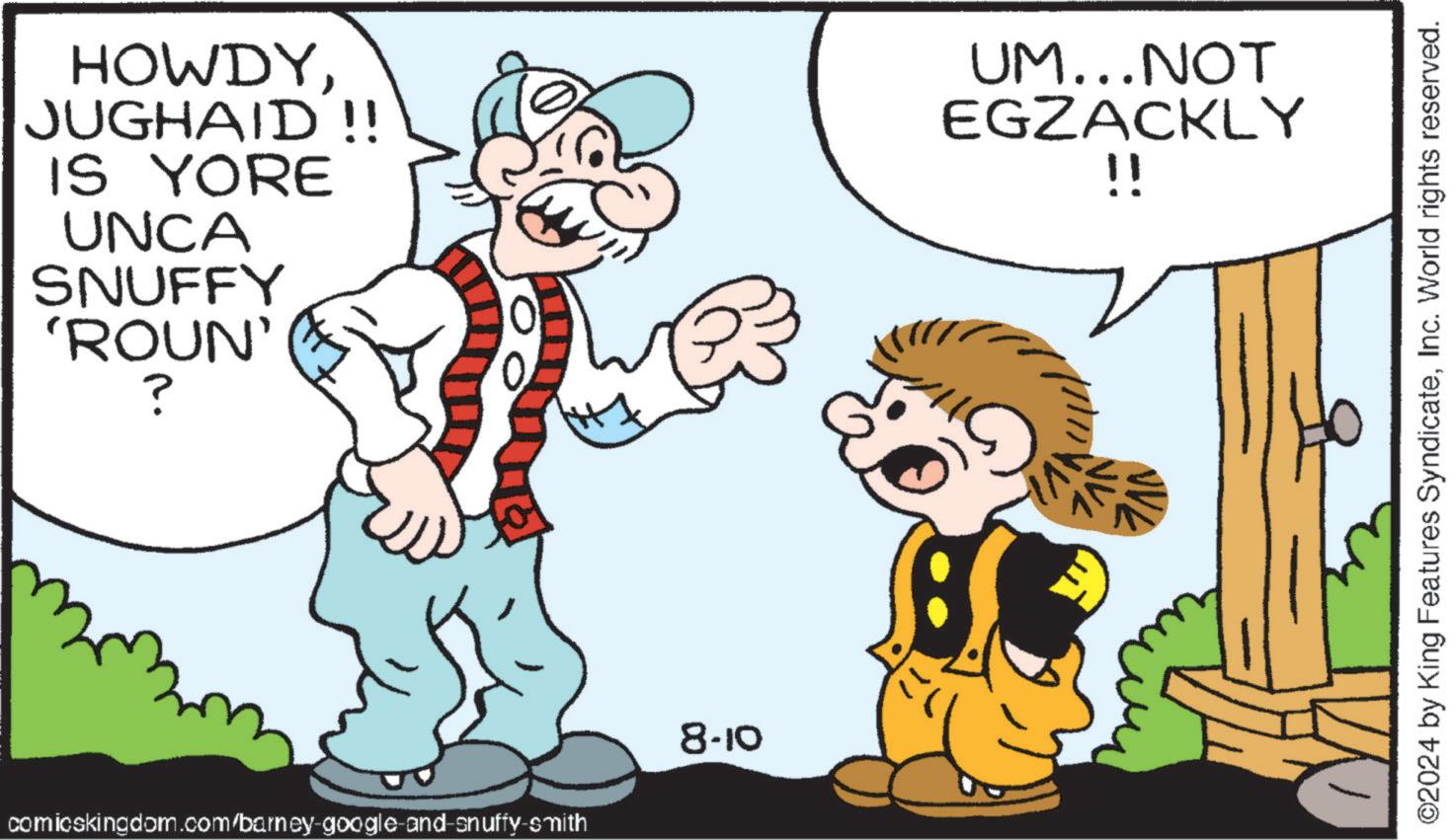 Gesture OCR: HOWDYJUGHAID!! IS YORE UNCA SNUFFY 'ROUN' ? UM...NOT EGZACKLY !! comicskingdom.com/barney-google-and-snuffy-smith 8-10 ©2024 by King Features SyndicateInc. World rights reserved. HOWDYJUGHAID !! IS YORE UNCA SNUFFY ' ROUN ' ? UM ... NOT EGZACKLY !! comicskingdom.com/barney-google-and-snuffy-smith 8-10 © 2024 by King Features SyndicateInc. World rights reserved .