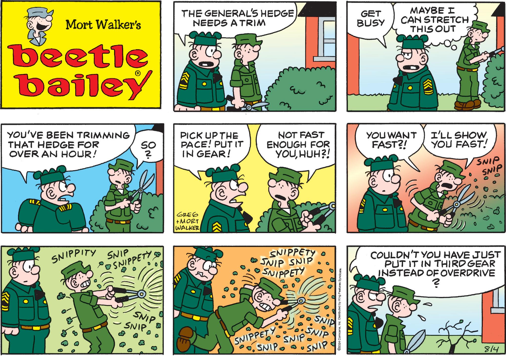 Parallel OCR: Mort Walker's THE GENERAL'S HEDGE NEEDS A TRIM GET BUSY MAYBE I CAN STRETCH THIS OUT beetle bailey YOU'VE BEEN TRIMMING THAT HEDGE FOR OVER AN HOUR! ??? 3 PICK UP THE SO ? PACE! PUT IT IN GEAR! NOT FAST ENOUGH FOR YOUHUH?! YOU WANT FAST?! I'LL SHOW YOU FAST! SNIP SNIP SNIPPITY SNIP • SNIPPETY SNIP SNIP 6RE6 + MORT WALKER SNIPPETY O SNIP SNIP SNIPPETY SNIPPETY SNIP SNIP SNIP SNIPSNIP 2024 ComicanaInc. Distributed by King Features Syndicate. Im COULDN'T YOU HAVE JUST PUT IT IN THIRD GEAR INSTEAD OF OVERDRIVE ? 814 Mort Walker's THE GENERAL'S HEDGE NEEDS A TRIM GET BUSY MAYBE I CAN STRETCH THIS OUT beetle bailey YOU'VE BEEN TRIMMING THAT HEDGE FOR OVER AN HOUR ! ??? 3 PICK UP THE SO ? PACE ! PUT IT IN GEAR ! NOT FAST ENOUGH FOR YOUHUH ?! YOU WANT FAST ?! I'LL SHOW YOU FAST ! SNIP SNIP SNIPPITY SNIP • SNIPPETY SNIP SNIP 6RE6 + MORT WALKER SNIPPETY O SNIP SNIP SNIPPETY SNIPPETY SNIP SNIP SNIP SNIPSNIP 2024 ComicanaInc. Distributed by King Features Syndicate . Im COULDN'T YOU HAVE JUST PUT IT IN THIRD GEAR INSTEAD OF OVERDRIVE ? 814