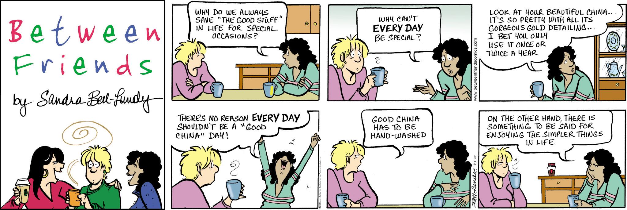 Human OCR: Between Friends by Sandra Bert-fundy WHY DO WE ALWAYS SAVE "THE GOOD STUFF" IN LIFE FOR SPECIAL OCCASIONS? THERE'S NO REASON EVERY DAY SHOULDN'T BE A "GOOD CHINA" DAY! WHY CAN'T EVERY DAY BE SPECIAL? GOOD CHINA HAS TO BE HAND-WASHED www.betweenfriendscomics.com LOOK AT YOUR BEAUTIFUL CHINA... IT'S SO PRETTY WITH ALL ITS GORGEOUS GOLD DETAILING... I BET YOU ONLY USE IT ONCE OR TWICE A YEAR ON THE OTHER HANDTHERE IS SOMETHING TO BE SAID FOR ENJOYING THE SIMPLER THINGS IN LIFE Bell Lundes 8-4-24 Between Friends by Sandra Bert - fundy WHY DO WE ALWAYS SAVE " THE GOOD STUFF " IN LIFE FOR SPECIAL OCCASIONS ? THERE'S NO REASON EVERY DAY SHOULDN'T BE A " GOOD CHINA " DAY ! WHY CAN'T EVERY DAY BE SPECIAL ? GOOD CHINA HAS TO BE HAND - WASHED www.betweenfriendscomics.com LOOK AT YOUR BEAUTIFUL CHINA ... IT'S SO PRETTY WITH ALL ITS GORGEOUS GOLD DETAILING ... I BET YOU ONLY USE IT ONCE OR TWICE A YEAR ON THE OTHER HANDTHERE IS SOMETHING TO BE SAID FOR ENJOYING THE SIMPLER THINGS IN LIFE Bell Lundes 8-4-24