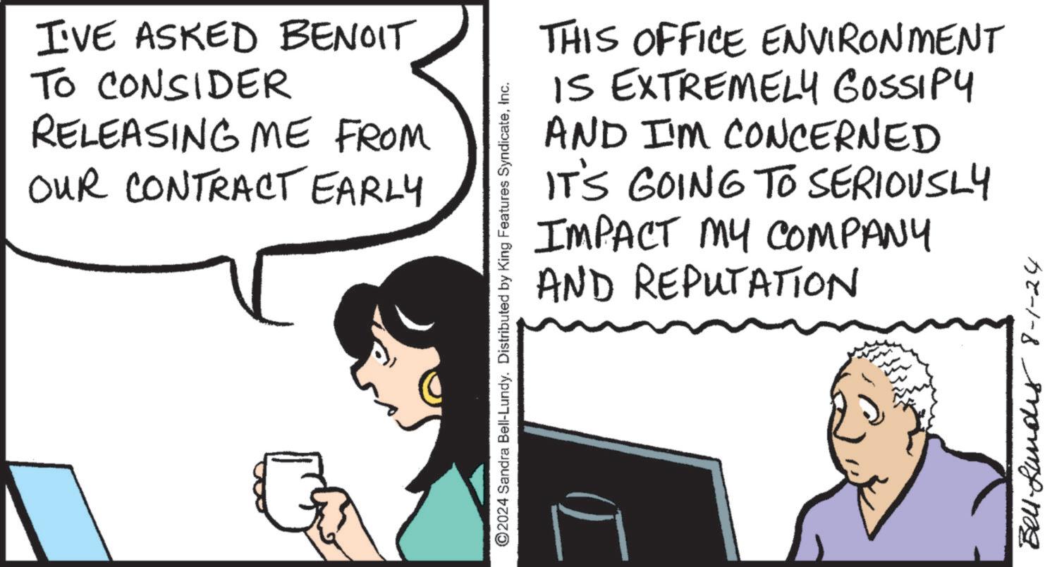 Happy OCR: I'VE ASKED BENOIT TO CONSIDER RELEASING ME FROM OUR CONTRACT EARLY ©2024 Sandra Bell-Lundy. Distributed by King Features SyndicateInc. THIS OFFICE ENVIRONMENT IS EXTREMELY GOSSIPY AND I'M CONCERNED IT'S GOING TO SERIOUSLY IMPACT MY COMPANY AND REPUTATION Bell-Lundes 8-1-24 I'VE ASKED BENOIT TO CONSIDER RELEASING ME FROM OUR CONTRACT EARLY © 2024 Sandra Bell - Lundy . Distributed by King Features SyndicateInc. THIS OFFICE ENVIRONMENT IS EXTREMELY GOSSIPY AND I'M CONCERNED IT'S GOING TO SERIOUSLY IMPACT MY COMPANY AND REPUTATION Bell - Lundes 8-1-24