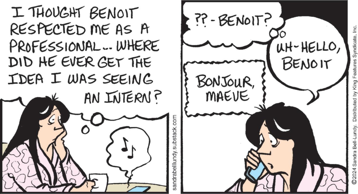 Cartoon OCR: I THOUGHT BENOIT RESPECTED ME AS A PROFESSIONAL.... WHERE DID HE EVER GET THE IDEA I WAS SEEING ?? - BENOIT? BONJOURAN INTERN? MAEVE sandrabelllundy.substack.com UH-HELLOBENOIT ©2024 Sandra Bell-Lundy. Distributed by King Features SyndicateInc. I THOUGHT BENOIT RESPECTED ME AS A PROFESSIONAL .... WHERE DID HE EVER GET THE IDEA I WAS SEEING ?? - BENOIT ? BONJOURAN INTERN ? MAEVE sandrabelllundy.substack.com UH - HELLOBENOIT © 2024 Sandra Bell - Lundy . Distributed by King Features Syndicate