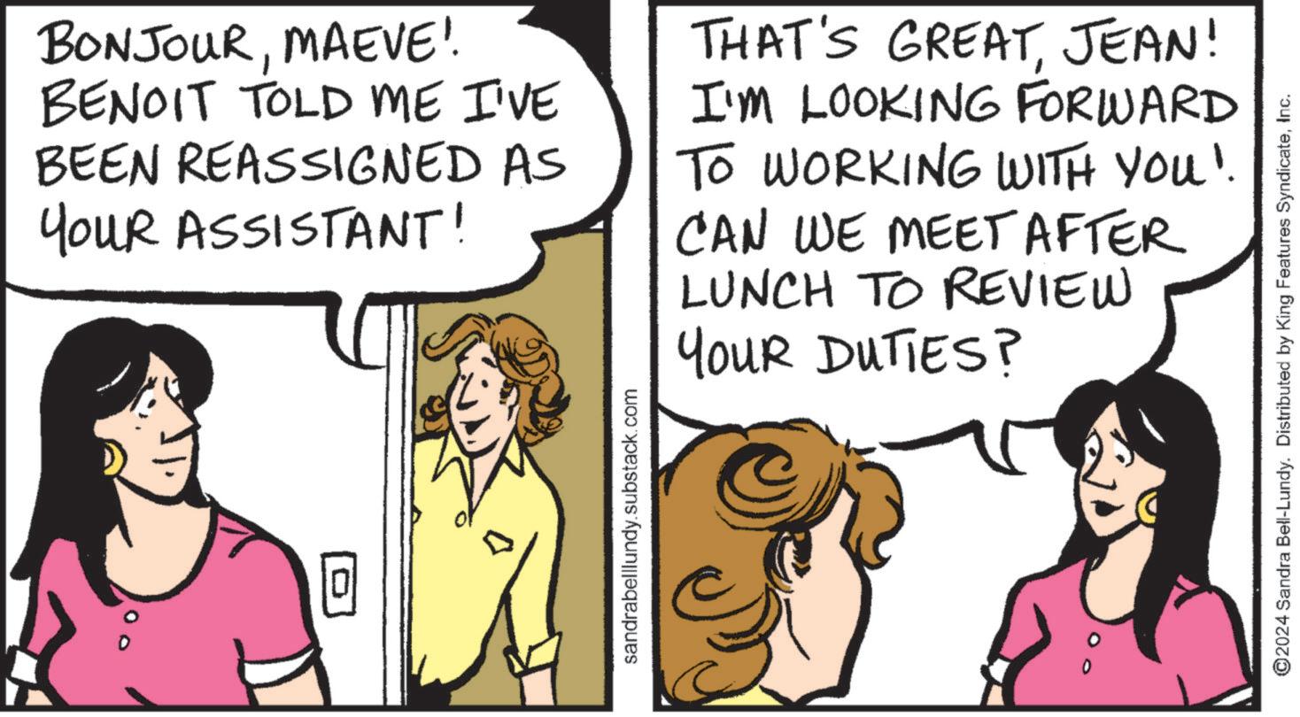 Font OCR: 0 BONJOURMAEVE! BENOIT TOLD ME I'VE BEEN REASSIGNED AS YOUR ASSISTANT! THAT'S GREATJEAN! I'M LOOKING FORWARD TO WORKING WITH YOU". CAN WE MEET AFTER LUNCH TO REVIEW YOUR DUTIES? sandrabelllundy.substack.com ©2024 Sandra Bell-Lundy. Distributed by King Features SyndicateInc. 0 BONJOURMAEVE ! BENOIT TOLD ME I'VE BEEN REASSIGNED AS YOUR ASSISTANT ! THAT'S GREATJEAN ! I'M LOOKING FORWARD TO WORKING WITH YOU " . CAN WE MEET AFTER LUNCH TO REVIEW YOUR DUTIES ? sandrabelllundy.substack.com © 2024 Sandra Bell - Lundy . Distributed by King Features Syndicate
