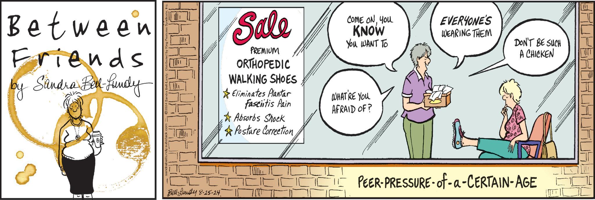 Conversation OCR: Between Friends by Sandra Bell-Lundy Bell-Lundy 8-25-24 Sale PREMIUM ORTHOPEDIC WALKING SHOES Eliminates Plantar Fasciitis Pain Absorbs Shock Posture Correction COME ONYOU KNOW You WANT TO WHAT'RE YOU AFRAID OF? EVERYONE'S WEARING THEM DON'T BE SUCH A CHICKEN PEER-PRESSURE-of-a-CERTAIN-AGE Between Friends by Sandra Bell - Lundy Bell - Lundy 8-25-24 Sale PREMIUM ORTHOPEDIC WALKING SHOES Eliminates Plantar Fasciitis Pain Absorbs Shock Posture Correction COME ONYOU KNOW You WANT TO WHAT'RE YOU AFRAID OF ? EVERYONE'S WEARING THEM DON'T BE SUCH A CHICKEN PEER - PRESSURE - of - a - CERTAIN - AGE