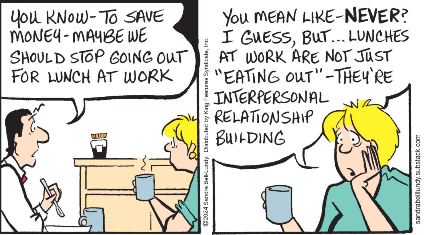 Art OCR: You KNOW-TO SAVE MONEY-MAYBE WE SHOULD STOP GOING OUT FOR LUNCH AT WORK ©2024 Sandra Bell-Lundy. Distributed by King Features SyndicateInc. YOU MEAN LIKE-NEVER? I GUESSBUT... LUNCHES AT WORK ARE NOT JUST "EATING OUT" - THEY'RE INTERPERSONAL RELATIONSHIP BUILDING sandrabelllundy.substack.com You KNOW - TO SAVE MONEY - MAYBE WE SHOULD STOP GOING OUT FOR LUNCH AT WORK © 2024 Sandra Bell - Lundy . Distributed by King Features SyndicateInc. YOU MEAN LIKE - NEVER ? I GUESSBUT ... LUNCHES AT WORK ARE NOT JUST " EATING OUT " - THEY'RE INTERPERSONAL RELATIONSHIP BUILDING sandrabelllundy.substack.com