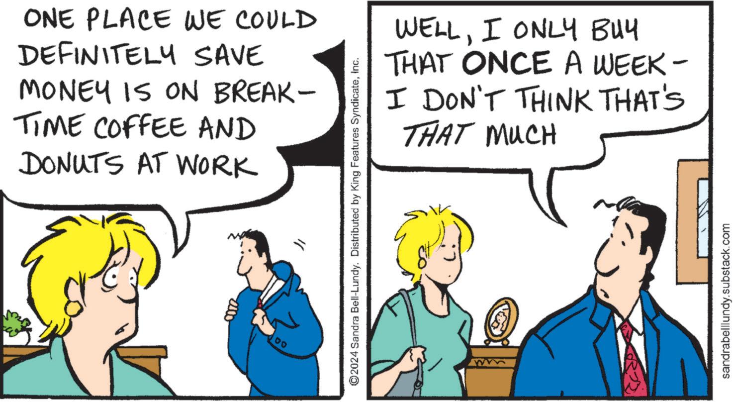 Line OCR: ONE PLACE WE COULD DEFINITELY SAVE MONEY IS ON BREAK- TIME COFFEE AND DONUTS AT WORK 2000 00 ? WELLI ONLY BUY THAT ONCE A WEEK- I DON'T THINK THAT'S THAT MUCH ©2024 Sandra Bell-Lundy. Distributed by King Features SyndicateInc. sandrabelllundy.substack.com ONE PLACE WE COULD DEFINITELY SAVE MONEY IS ON BREAK- TIME COFFEE AND DONUTS AT WORK 2000 00 ? WELLI ONLY BUY THAT ONCE A WEEK- I DON'T THINK THAT'S THAT MUCH © 2024 Sandra Bell - Lundy . Distributed by King Features SyndicateInc. sandrabelllundy.substack.com