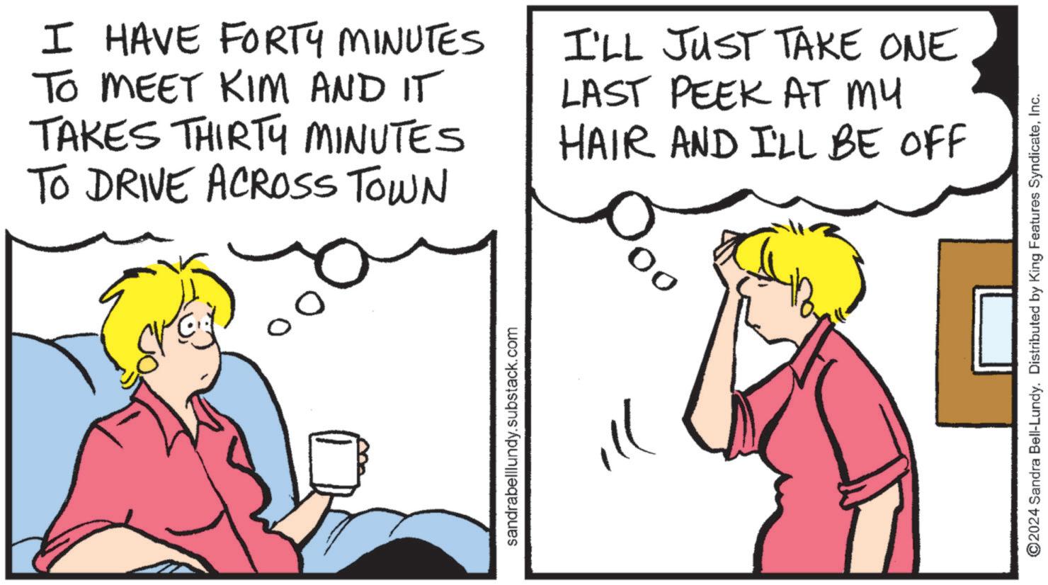 Line OCR: I HAVE FORTY MINUTES TO MEET KIM AND IT TAKES THIRTY MINUTES TO DRIVE ACROSS TOWN I'LL JUST TAKE ONE LAST PEEK AT MY HAIR AND I'LL BE OFF sandrabelllundy.substack.com ill ©2024 Sandra Bell-Lundy. Distributed by King Features SyndicateInc. I HAVE FORTY MINUTES TO MEET KIM AND IT TAKES THIRTY MINUTES TO DRIVE ACROSS TOWN I'LL JUST TAKE ONE LAST PEEK AT MY HAIR AND I'LL BE OFF sandrabelllundy.substack.com ill © 2024 Sandra Bell - Lundy . Distributed by King Features Syndicate