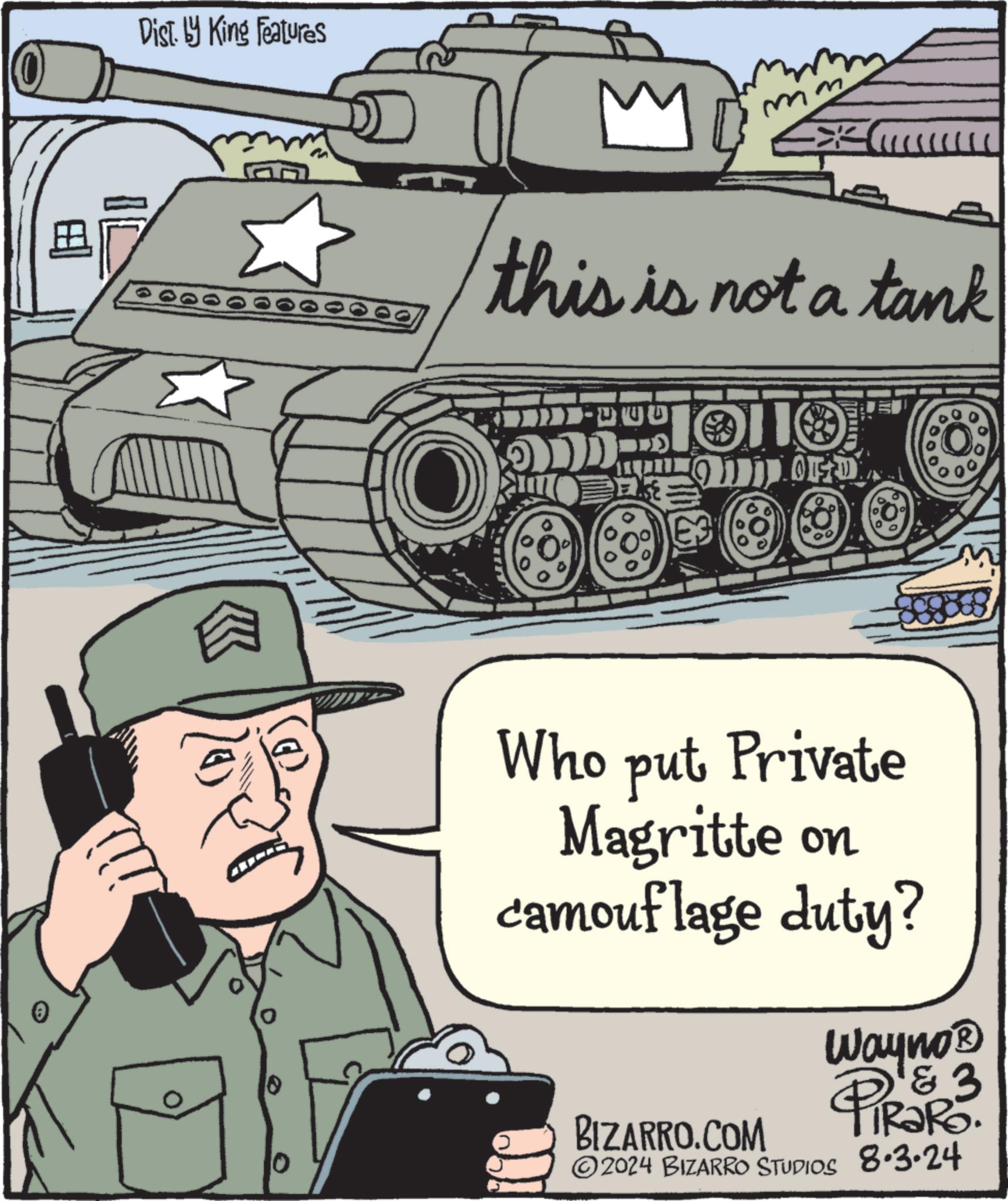 Art OCR: Dist. by King Features mm this is not a tank E3 OF D 0 Who put Private Magritte on camouflage duty? BIZARRO.COM Wayno? PIRG-3 2024 BIZARRO STUDIOS 8.3.24 Dist . by King Features mm this is not a tank E3 OF D 0 Who put Private Magritte on camouflage duty ? BIZARRO.COM Wayno? PIRG - 3 2024 BIZARRO STUDIOS 8.3.24
