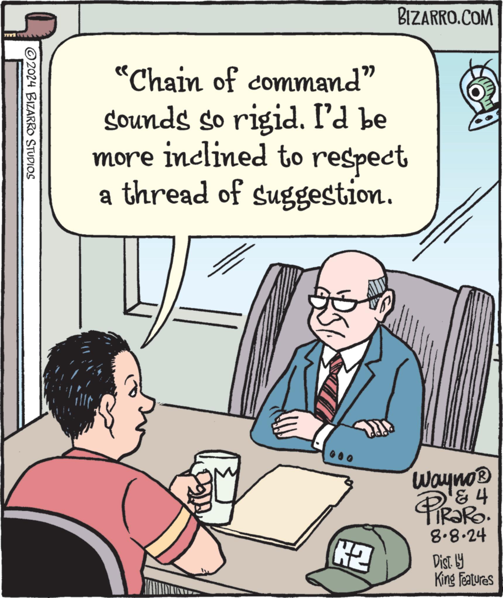Illustration OCR: 2024 BIZARRO STUDIOS BIZARRO.COM "Chain of command" sounds so rigid. I'd be more inclined to respect a thread of suggestion. H2 Wayno? PiRaRo & 4 8.8.24 Dist. by King Features 2024 BIZARRO STUDIOS BIZARRO.COM " Chain of command " sounds so rigid . I'd be more inclined to respect a thread of suggestion . H2 Wayno? PiRaRo & 4 8.8.24 Dist . by King Features