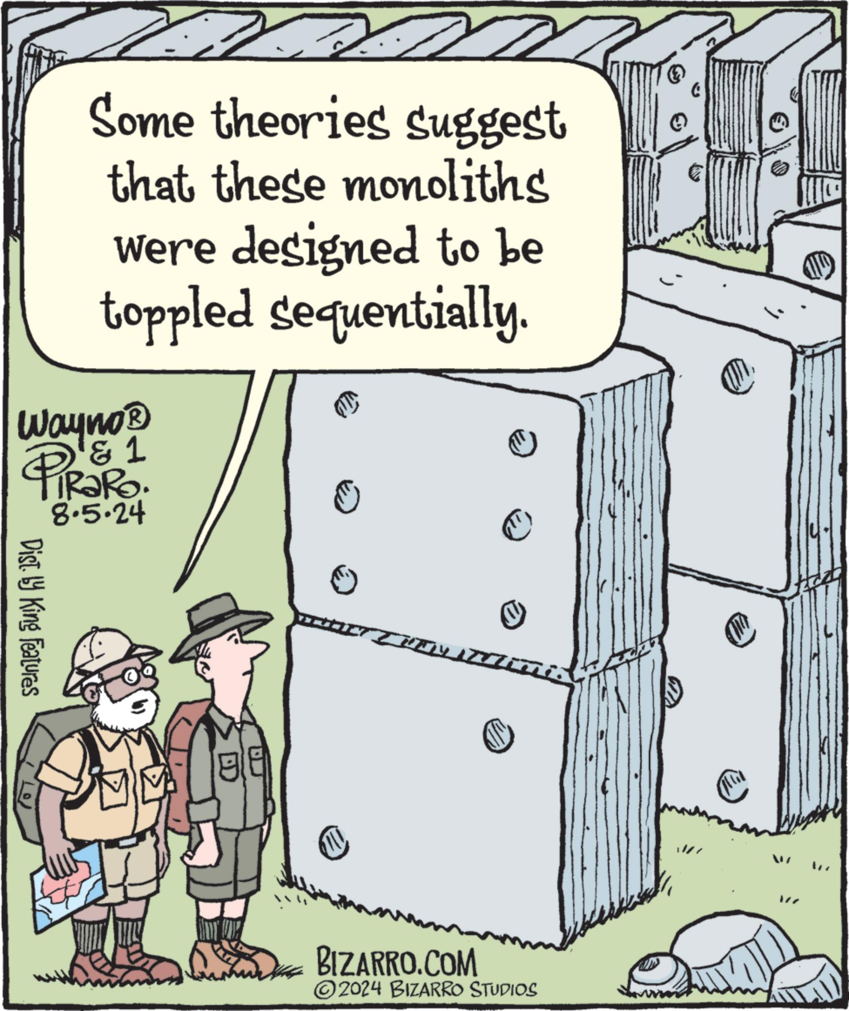 Drawing OCR: Some theories suggest that these monoliths were designed to be toppled sequentially. Wayno? & 1 RaRo. 8.5.24 PIR?R Dist. by King Features BIZARRO.COM 2024 BIZARRO STUDIOS W7 W Some theories suggest that these monoliths were designed to be toppled sequentially . Wayno? & 1 RaRo . 8.5.24 PIR?R Dist . by King Features BIZARRO.COM 2024 BIZARRO STUDIOS W7 W