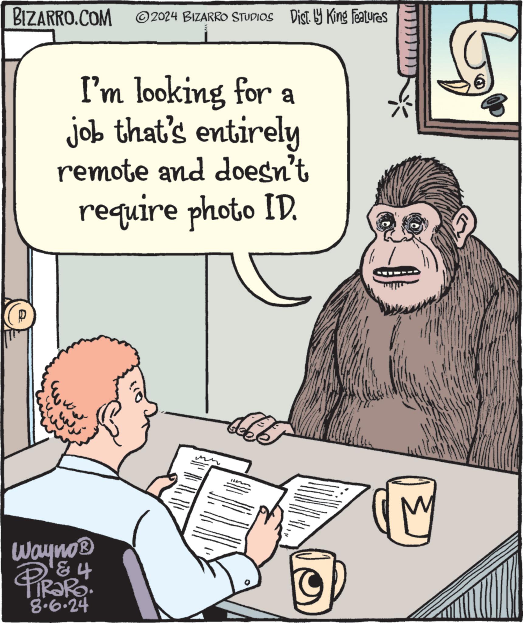 Illustration OCR: BIZARRO.COM ©2024 BIZARRO STUDIOS Dist. by King Features I'm looking for a job that's entirely remote and doesn't require photo ID. Wayno? & 4 PIR?RO 8.6.24 BIZARRO.COM © 2024 BIZARRO STUDIOS Dist . by King Features I'm looking for a job that's entirely remote and doesn't require photo ID . Wayno? & 4 PIR?RO 8.6.24