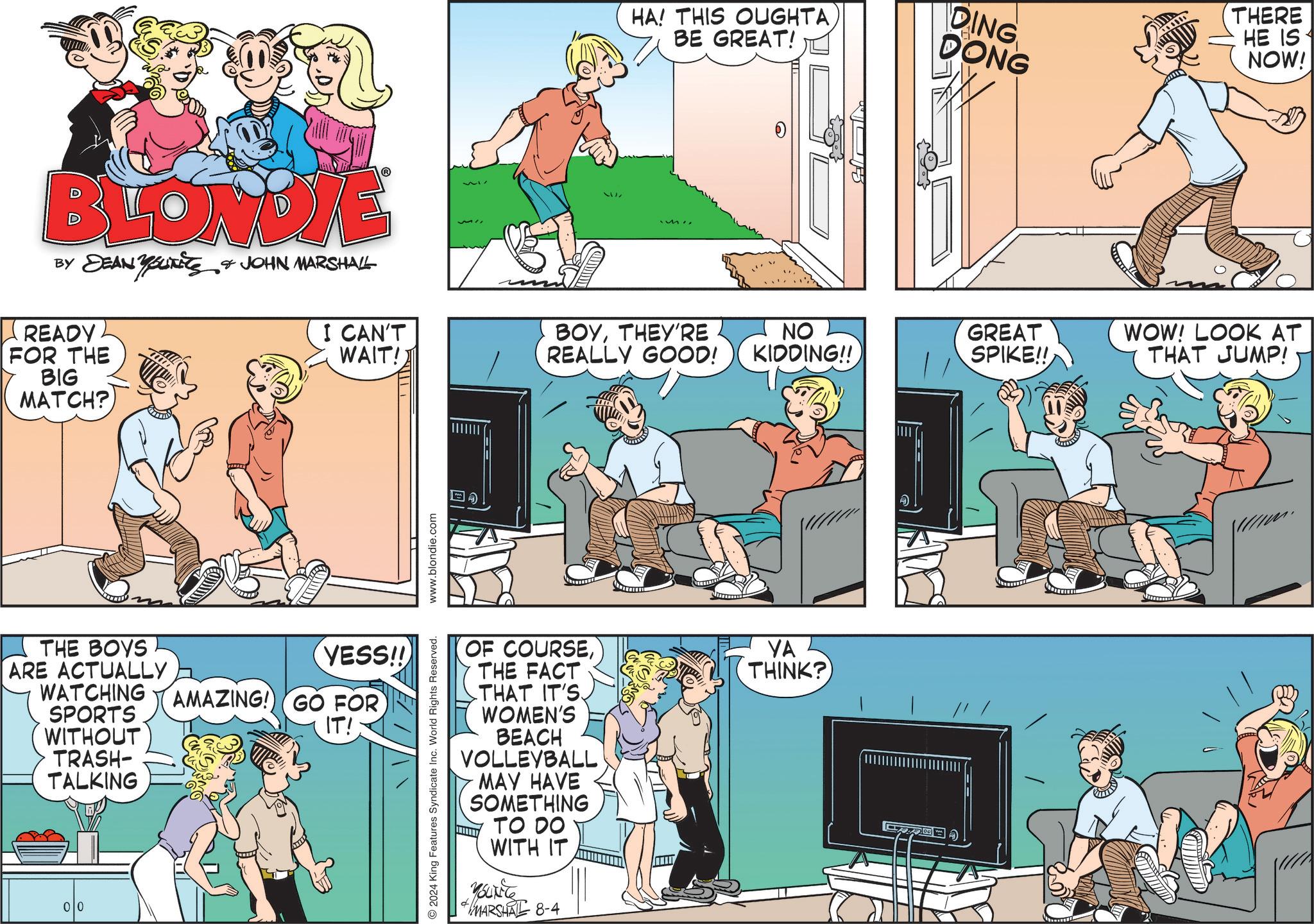 Parallel OCR: HA! THIS OUGHTA BE GREAT! DING DONG BLONDYE BY DEAN YOUTS & JOHN MARSHALL READY. FOR THE BIG MATCH? I CAN'T WAIT! 717 5177 BOYTHEY'RE THE BOYS ARE ACTUALLY WATCHING SPORTS WITHOUT ? TRASH- TALKING YESS!! AMAZING! GO FOR IT! 00 2024 King Features Syndicate Inc. World Rights Reserved. www.blondie.com THERE HE IS NOW! REALLY GOOD! NO KIDDING!! GREAT WOW! LOOK AT SPIKE!! THAT JUMP! OF COURSETHE FACT THAT IT'S WOMEN'S BEACH VOLLEYBALL MAY HAVE SOMETHING d TO DO WITH IT YouTiTe MARSHAL 8-4 YA THINK? HA ! THIS OUGHTA BE GREAT ! DING DONG BLONDYE BY DEAN YOUTS & JOHN MARSHALL READY . FOR THE BIG MATCH ? I CAN'T WAIT ! 717 5177 BOYTHEY'RE THE BOYS ARE ACTUALLY WATCHING SPORTS WITHOUT ? TRASH- TALKING YESS !! AMAZING ! GO FOR IT ! 00 2024 King Features Syndicate Inc. World Rights Reserved . www.blondie.com THERE HE IS NOW ! REALLY GOOD ! NO KIDDING !! GREAT WOW ! LOOK AT SPIKE !! THAT JUMP ! OF COURSETHE FACT THAT IT'S WOMEN'S BEACH VOLLEYBALL MAY HAVE SOMETHING d TO DO WITH IT YouTiTe MARSHAL 8-4 YA THINK ?