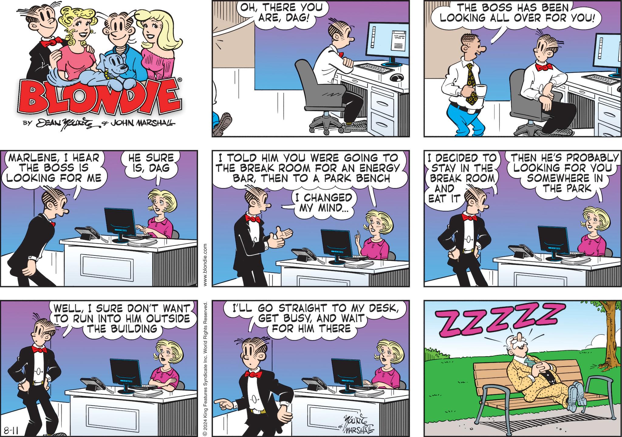 Room OCR: BLONDIE BY DEAN YouTiTS JOHN MARSHALL MARLENEI HEAR THE BOSS IS LOOKING FOR ME 8-11 HE SURE ISDAG WELLI SURE DON'T WANT. TO RUN INTO HIM OUTSIDE THE BUILDING www.blondie.com 2024 King Features Syndicate Inc. World Rights Reserved. (OHTHERE YOU AREDAG! ? THE BOSS HAS BEEN. LOOKING ALL OVER FOR YOU! ? I TOLD HIM YOU WERE GOING TO THE BREAK ROOM FOR AN ENERGY. BARTHEN TO A PARK BENCH (I CHANGED MY MIND... I DECIDED TO STAY IN THE. BREAK ROOMAND EAT IT THEN HE'S PROBABLY LOOKING FOR YOU SOMEWHERE IN THE PARK 0 I'LL GO STRAIGHT TO MY DESKFOR HIM THERE ZZZZZ YOUNG MARSHAL BLONDIE BY DEAN YouTiTS JOHN MARSHALL MARLENEI HEAR THE BOSS IS LOOKING FOR ME 8-11 HE SURE ISDAG WELLI SURE DON'T WANT . TO RUN INTO HIM OUTSIDE THE BUILDING www.blondie.com 2024 King Features Syndicate Inc. World Rights Reserved . ( OHTHERE YOU AREDAG ! ? THE BOSS HAS BEEN . LOOKING ALL OVER FOR YOU ! ? I TOLD HIM YOU WERE GOING TO THE BREAK ROOM FOR AN ENERGY . BARTHEN TO A PARK BENCH ( I CHANGED MY MIND ... I DECIDED TO STAY IN THE . BREAK ROOMAND EAT IT THEN HE'S PROBABLY LOOKING FOR YOU SOMEWHERE IN THE PARK 0 I'LL GO STRAIGHT TO MY DESKGET BUSYAND WAITFOR HIM THERE ZZZZZ YOUNG MARSHAL