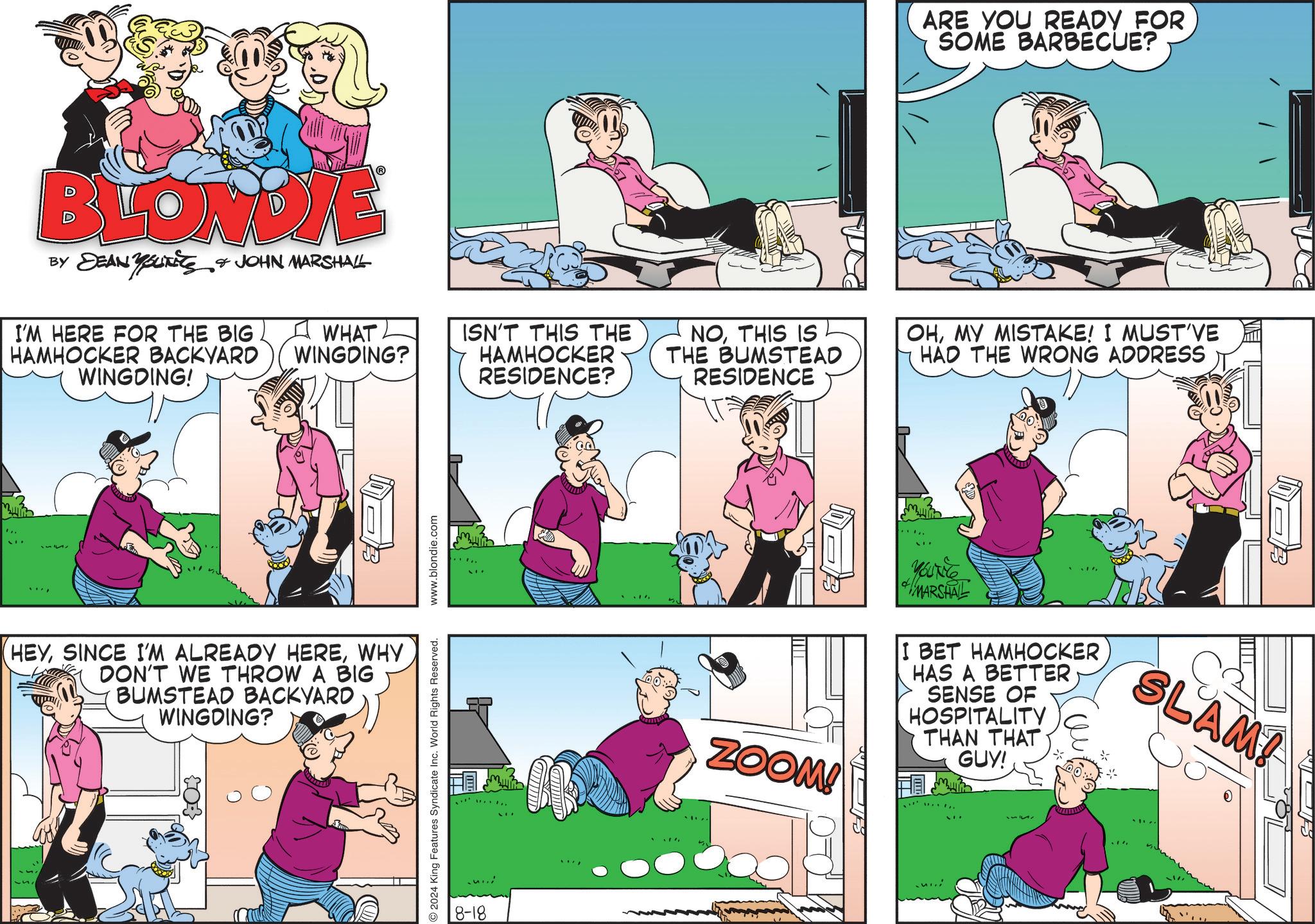Line OCR: BLONDIE BY DEAN YOUTHS & JOHN MARSHALL I'M HERE FOR THE BIG HAMHOCKER BACKYARD WINGDING! WHAT WINGDING? HEYWHY DON'T WE THROW A BIG BUMSTEAD BACKYARD WINGDING? 2024 King Features Syndicate Inc. World Rights Reserved. www.blondie.com 8-18 ARE YOU READY FOR SOME BARBECUE? ISN'T THIS THE HAMHOCKER RESIDENCE? NOTHIS IS THE BUMSTEAD RESIDENCE OHMY MISTAKE! I MUST'VE HAD THE WRONG ADDRESS ZOOM! YOUTHE MARSHAL I BET HAMHOCKER HAS A BETTER SENSE OF HOSPITALITY THAN THAT GUY! SLAM! BLONDIE BY DEAN YOUTHS & JOHN MARSHALL I'M HERE FOR THE BIG HAMHOCKER BACKYARD WINGDING ! WHAT WINGDING ? HEYSINCE I'M ALREADY HEREWHY DON'T WE THROW A BIG BUMSTEAD BACKYARD WINGDING ? 2024 King Features Syndicate Inc. World Rights Reserved . www.blondie.com 8-18 ARE YOU READY FOR SOME BARBECUE ? ISN'T THIS THE HAMHOCKER RESIDENCE ? NOTHIS IS THE BUMSTEAD RESIDENCE OHMY MISTAKE ! I MUST'VE HAD THE WRONG ADDRESS ZOOM ! YOUTHE MARSHAL I BET HAMHOCKER HAS A BETTER SENSE OF HOSPITALITY THAN THAT GUY ! SLAM !