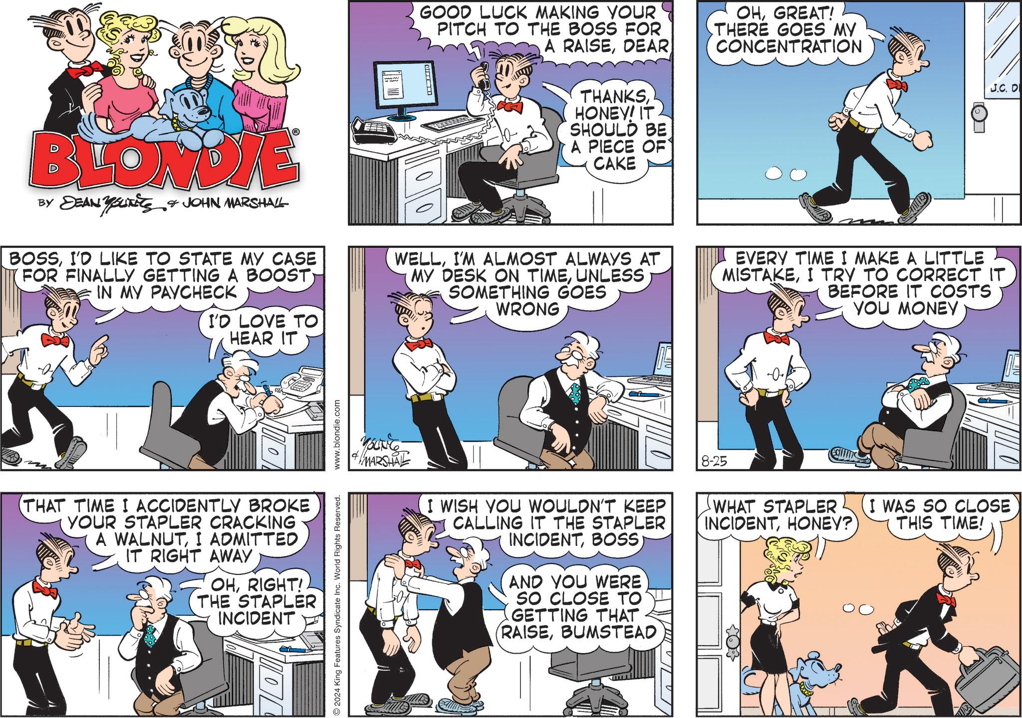 Fiction OCR: GOOD LUCK MAKING YOUR PITCH TO THE BOSS FOR A RAISEDEAR THANKSHONEY! IT SHOULD BE A PIECE OF CAKE OHGREAT! THERE GOES MY CONCENTRATION J.C. D BLONDIE BY DEAN YUNITS & JOHN MARSHALL BOSSI'D LIKE TO STATE MY CASE FOR FINALLY GETTING A BOOST) IN MY PAYCHECK I'D LOVE TO HEAR IT WELLI'M ALMOST ALWAYS AT MY DESK ON TIMEUNLESS SOMETHING GOES WRONG EVERY TIME I MAKE A LITTLE MISTAKEI TRY TO CORRECT IT BEFORE IT COSTS YOU MONEY THAT TIME I ACCIDENTLY BROKE YOUR STAPLER CRACKING A WALNUTI ADMITTED IT RIGHT AWAY OHRIGHT! THE STAPLER INCIDENT 2024 King Features Syndicate Inc. World Rights Reserved. www.blondie.com #MARSHAL I WISH YOU WOULDN'T KEEP CALLING IT THE STAPLER INCIDENTBOSS AND YOU WERE SO CLOSE TO GETTING THAT (RAISEBUMSTEAD 8-25 WHAT STAPLER INCIDENTHONEY? I WAS SO CLOSE THIS TIME! GOOD LUCK MAKING YOUR PITCH TO THE BOSS FOR A RAISEDEAR THANKSHONEY ! IT SHOULD BE A PIECE OF CAKE OHGREAT ! THERE GOES MY CONCENTRATION J.C. D BLONDIE BY DEAN YUNITS & JOHN MARSHALL BOSSI'D LIKE TO STATE MY CASE FOR FINALLY GETTING A BOOST ) IN MY PAYCHECK I'D LOVE TO HEAR IT WELLI'M ALMOST ALWAYS AT MY DESK ON TIMEUNLESS SOMETHING GOES WRONG EVERY TIME I MAKE A LITTLE MISTAKEI TRY TO CORRECT IT BEFORE IT COSTS YOU MONEY THAT TIME I ACCIDENTLY BROKE YOUR STAPLER CRACKING A WALNUTI ADMITTED IT RIGHT AWAY OHRIGHT ! THE STAPLER INCIDENT 2024 King Features Syndicate Inc. World Rights Reserved . www.blondie.com #MARSHAL I WISH YOU WOULDN'T KEEP CALLING IT THE STAPLER INCIDENTBOSS AND YOU WERE SO CLOSE TO GETTING THAT ( RAISEBUMSTEAD 8-25 WHAT STAPLER INCIDENTHONEY ? I WAS SO CLOSE THIS TIME !