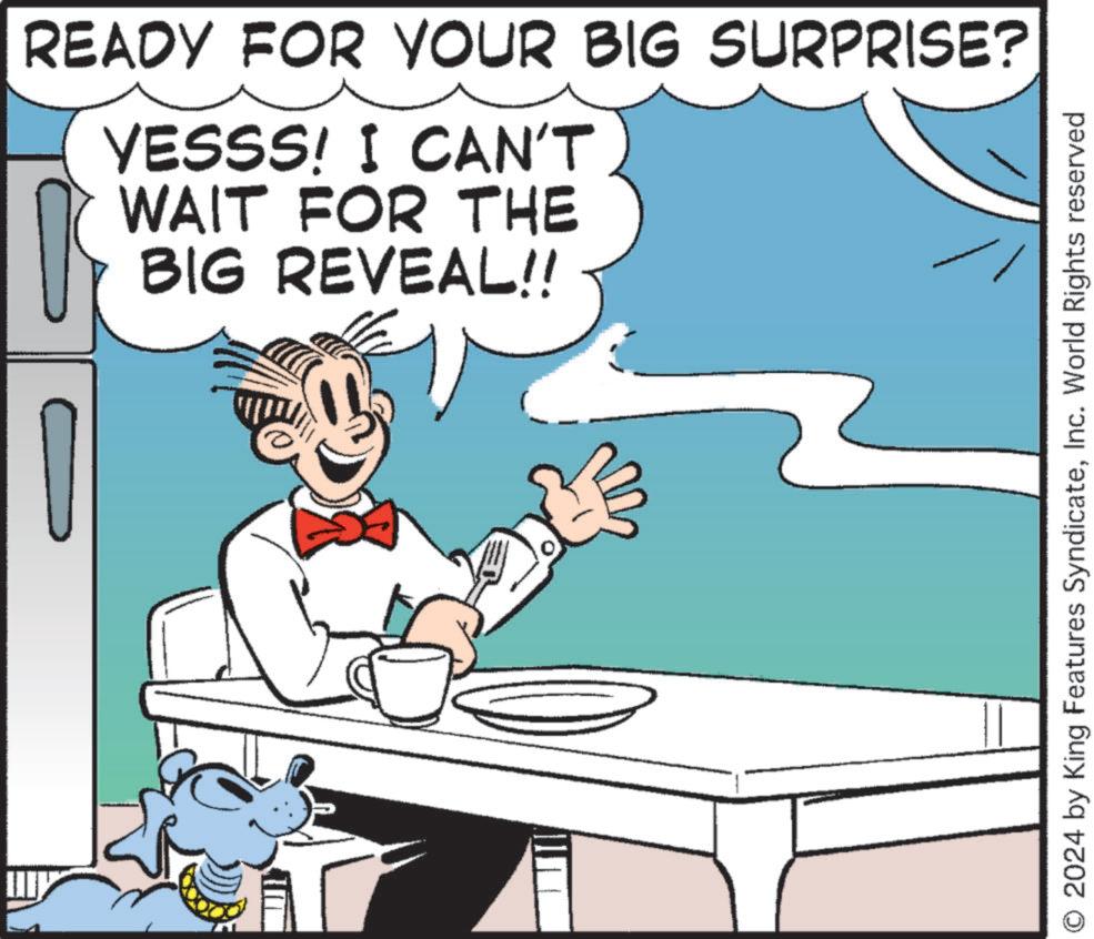 Happy OCR: READY FOR YOUR BIG SURPRISE? YESSS! I CAN'T WAIT FOR THE BIG REVEAL!! O 2024 by King Features SyndicateInc. World Rights reserved READY FOR YOUR BIG SURPRISE ? YESSS ! I CAN'T WAIT FOR THE BIG REVEAL !! O 2024 by King Features SyndicateInc. World Rights reserved