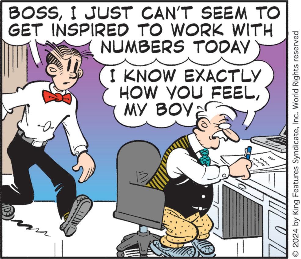 Humour OCR: BOSSI JUST CAN'T SEEM TO GET INSPIRED TO WORK WITH NUMBERS TODAY I KNOW EXACTLY HOW YOU FEELMY BOY ww O 2024 by King Features SyndicateInc. World Rights reserved BOSSI JUST CAN'T SEEM TO GET INSPIRED TO WORK WITH NUMBERS TODAY I KNOW EXACTLY HOW YOU FEELMY BOY ww O 2024 by King Features SyndicateInc. World Rights reserved
